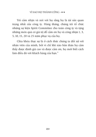 Töi caãm nhêån vaâ noái vúái hoå rùçng hoå laâ taâi saãn quan
troång nhêët cuãa cöng ty. Haâng thaáng, chuáng töi töí chûác
nhûäng sûå kiïån Spirit Committee cho toaân cöng ty vaâ tùång
nhûäng moán quaâ coá giaá trõ àïí caãm ún hoå vaâ cöng nhêån 1, 3,
5, 10, 15, 20 vaâ 25 nùm phuåc vuå cuãa hoå.
Chòa khoáa thûåc sûå laâ úã caách thûác chuáng ta àöëi xûã vúái
nhên viïn cuãa mònh, búãi vò chó khi naâo baãn thên hoå caãm
thêëy àûúåc àaánh giaá cao vaâ àûúåc caãm ún, hoå múái biïët caách
laâm àiïìu àoá vúái khaách haâng cuãa baån.”
231
VÒ SAO HOÅ THAÂNH CÖNG -
 