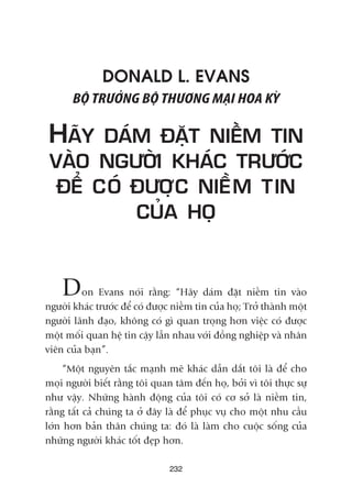 232
DONALD L. EVANS
BÖÅ TRÛÚÃNG BÖÅ THÛÚNG MAÅI HOA KYÂ
HAÄY DAÁM ÀÙÅT NIÏÌM TIN
VAÂO NGÛÚÂI KHAÁC TRÛÚÁC
ÀÏÍ COÁ ÀÛÚÅC NIÏÌM TIN
CUÃA HOÅ
Don Evans noái rùçng: “Haäy daám àùåt niïìm tin vaâo
ngûúâi khaác trûúác àïí coá àûúåc niïìm tin cuãa hoå; Trúã thaânh möåt
ngûúâi laänh àaåo, khöng coá gò quan troång hún viïåc coá àûúåc
möåt möëi quan hïå tin cêåy lêîn nhau vúái àöìng nghiïåp vaâ nhên
viïn cuãa baån”.
“Möåt nguyïn tùæc maånh meä khaác dêîn dùæt töi laâ àïí cho
moåi ngûúâi biïët rùçng töi quan têm àïën hoå, búãi vò töi thûåc sûå
nhû vêåy. Nhûäng haânh àöång cuãa töi coá cú súã laâ niïìm tin,
rùçng têët caã chuáng ta úã àêy laâ àïí phuåc vuå cho möåt nhu cêìu
lúán hún baãn thên chuáng ta: àoá laâ laâm cho cuöåc söëng cuãa
nhûäng ngûúâi khaác töët àeåp hún.
 