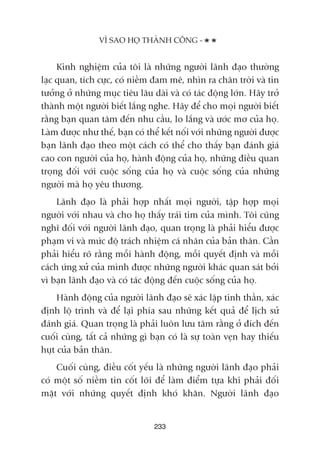 Kinh nghiïåm cuãa töi laâ nhûäng ngûúâi laänh àaåo thûúâng
laåc quan, tñch cûåc, coá niïìm àam mï, nhòn ra chên trúâi vaâ tin
tûúãng úã nhûäng muåc tiïu lêu daâi vaâ coá taác àöång lúán. Haäy trúã
thaânh möåt ngûúâi biïët lùæng nghe. Haäy àïí cho moåi ngûúâi biïët
rùçng baån quan têm àïën nhu cêìu, lo lùæng vaâ ûúác mú cuãa hoå.
Laâm àûúåc nhû thïë, baån coá thïí kïët nöëi vúái nhûäng ngûúâi àûúåc
baån laänh àaåo theo möåt caách coá thïí cho thêëy baån àaánh giaá
cao con ngûúâi cuãa hoå, haânh àöång cuãa hoå, nhûäng àiïìu quan
troång àöëi vúái cuöåc söëng cuãa hoå vaâ cuöåc söëng cuãa nhûäng
ngûúâi maâ hoå yïu thûúng.
Laänh àaåo laâ phaãi húåp nhêët moåi ngûúâi, têåp húåp moåi
ngûúâi vúái nhau vaâ cho hoå thêëy traái tim cuãa mònh. Töi cuäng
nghô àöëi vúái ngûúâi laänh àaåo, quan troång laâ phaãi hiïíu àûúåc
phaåm vi vaâ mûác àöå traách nhiïåm caá nhên cuãa baãn thên. Cêìn
phaãi hiïíu roä rùçng möîi haânh àöång, möîi quyïët àõnh vaâ möîi
caách ûáng xûã cuãa mònh àûúåc nhûäng ngûúâi khaác quan saát búãi
vò baån laänh àaåo vaâ coá taác àöång àïën cuöåc söëng cuãa hoå.
Haânh àöång cuãa ngûúâi laänh àaåo seä xaác lêåp tinh thêìn, xaác
àõnh löå trònh vaâ àïí laåi phña sau nhûäng kïët quaã àïí lõch sûã
àaánh giaá. Quan troång laâ phaãi luön lûu têm rùçng úã àñch àïën
cuöëi cuâng, têët caã nhûäng gò baån coá laâ sûå toaân veån hay thiïëu
huåt cuãa baãn thên.
Cuöëi cuâng, àiïìu cöët yïëu laâ nhûäng ngûúâi laänh àaåo phaãi
coá möåt söë niïìm tin cöët loäi àïí laâm àiïím tûåa khi phaãi àöëi
mùåt vúái nhûäng quyïët àõnh khoá khùn. Ngûúâi laänh àaåo
233
VÒ SAO HOÅ THAÂNH CÖNG -
 