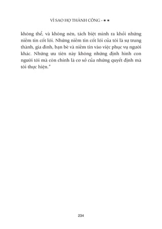 khöng thïí, vaâ khöng nïn, taách biïåt mònh ra khoãi nhûäng
niïìm tin cöët loäi. Nhûäng niïìm tin cöët loäi cuãa töi laâ sûå trung
thaânh, gia àònh, baån beâ vaâ niïìm tin vaâo viïåc phuåc vuå ngûúâi
khaác. Nhûäng ûu tiïn naây khöng nhûäng àõnh hònh con
ngûúâi töi maâ coân chñnh laâ cú súã cuãa nhûäng quyïët àõnh maâ
töi thûåc hiïån.”
234
VÒ SAO HOÅ THAÂNH CÖNG -
 