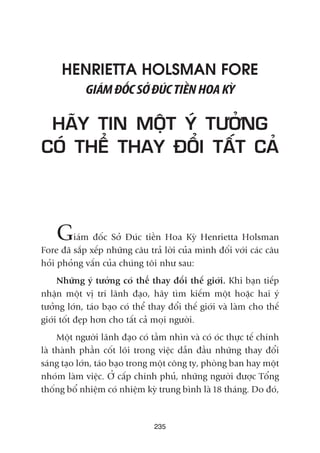 235
HENRIETTA HOLSMAN FORE
GIAÁMÀÖËCSÚÃÀUÁCTIÏÌNHOAKYÂ
HAÄY TIN MÖÅT YÁ TÛÚÃNG
COÁ THÏÍ THAY ÀÖÍI TÊËT CAÃ
Giaám àöëc Súã Àuác tiïìn Hoa Kyâ Henrietta Holsman
Fore àaä sùæp xïëp nhûäng cêu traã lúâi cuãa mònh àöëi vúái caác cêu
hoãi phoãng vêën cuãa chuáng töi nhû sau:
Nhûäng yá tûúãng coá thïí thay àöíi thïë giúái. Khi baån tiïëp
nhêån möåt võ trñ laänh àaåo, haäy tòm kiïëm möåt hoùåc hai yá
tûúãng lúán, taáo baåo coá thïí thay àöíi thïë giúái vaâ laâm cho thïë
giúái töët àeåp hún cho têët caã moåi ngûúâi.
Möåt ngûúâi laänh àaåo coá têìm nhòn vaâ coá oác thûåc tïë chñnh
laâ thaânh phêìn cöët loäi trong viïåc dêîn àêìu nhûäng thay àöíi
saáng taåo lúán, taáo baåo trong möåt cöng ty, phoâng ban hay möåt
nhoám laâm viïåc. ÚÃ cêëp chñnh phuã, nhûäng ngûúâi àûúåc Töíng
thöëng böí nhiïåm coá nhiïåm kyâ trung bònh laâ 18 thaáng. Do àoá,
 