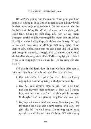 US-AEP kïu goåi sûå húåp taác cuãa caác chñnh phuã, giúái kinh
doanh vaâ nhûäng töí chûác phi lúåi nhuêån nhùçm giaãi quyïët vêën
àïì chêët lûúång cuöåc söëng úã chêu AÁ. Coá möåt nhu cêìu rêët lúán,
àùåc biïåt laâ úã nhûäng khu àö thõ, vïì nûúác saåch vaâ khöng khñ
trong laânh. Chuáng töi biïët rùçng, nïëu húåp taác vúái nhau,
chuáng töi coá thïí phaát huy nhûäng àiïím maånh cuãa caác àöëi taác
Hoa Kyâ vaâ chêu AÁ àïí giaãi quyïët nhûäng vêën àïì naây. Àoá quaã
laâ möåt caách thûác saáng taåo àïí húåp nhêët cöng nghïå, chñnh
saách vaâ vöën, nhùçm cung cêëp caác giaãi phaáp khaã thi vaâ hiïåu
quaã trong vêën àïì nûúác, khöng khñ vaâ àêët àai úã chêu AÁ. Kïí tûâ
khi bùæt àêìu, chûúng trònh US-AEP àaä mang laåi giaá trõ hún 1
tyã àö la tûâ cöng nghïå vaâ dõch vuå do Hoa Kyâ cung cêëp cho
chêu AÁ.
Trúã thaânh nhaâ laänh àaåo töët hún. Coá böën àiïìu baån coá
thïí thûåc hiïån àïí trúã thaânh möåt nhaâ laänh àaåo töët hún.
1. Àoåc thêåt nhiïìu. Baån phaãi àoåc thêåt nhiïìu vaâ khöng
ngûâng hoåc hoãi caác kyä nùng laänh àaåo vaâ quaãn lyá.
2. Hoåc hoãi kinh nghiïåm. Baån seä gioãi hún nhúâ kinh
nghiïåm. Haäy tòm kiïëm nhûäng võ trñ laänh àaåo úã trûúâng
hoåc, núi laâm viïåc hay úã caác töí chûác phi lúåi nhuêån.
Kinh nghiïåm seä laâm giaâu kyä nùng laänh àaåo cuãa baån.
3. Haäy têåp húåp quanh mònh möåt nhoám laänh àaåo gioãi. Haäy
trúã thaânh laänh àaåo cuãa nhûäng ngûúâi laänh àaåo. Haäy
giuáp àúä, höî trúå vaâ hûúáng dêîn nhûäng ngûúâi xung
quanh baån àïí hoå trúã nïn töët hún. Àöëi vúái nhûäng
237
VÒ SAO HOÅ THAÂNH CÖNG -
 