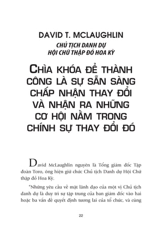 DAVID T. MCLAUGHLIN
CHUÃ TÕCH DANH DÛÅ
HÖÅI CHÛÄ THÊÅP ÀOÃ HOA KYÂ
CHÒA KHOÁA ÀÏÍ THAÂNH
CÖNG LAÂ SÛÅ SÙÉN SAÂNG
CHÊËP NHÊÅN THAY ÀÖÍI
VAÂ NHÊÅN RA NHÛÄNG
CÚ HÖÅI NÙÇM TRONG
CHÑNH SÛÅ THAY ÀÖÍI ÀOÁ
David McLaughlin nguyïn laâ Töíng giaám àöëc Têåp
àoaân Toro, öng hiïån giûä chûác Chuã tõch Danh dûå Höåi Chûä
thêåp àoã Hoa Kyâ.
“Nhûäng yïu cêìu vïì mùåt laänh àaåo cuãa möåt võ Chuã tõch
danh dûå laâ duy trò sûå têåp trung cuãa ban giaám àöëc vaâo hai
hoùåc ba vêën àïì quyïët àõnh tûúng lai cuãa töí chûác, vaâ cuâng
22
 