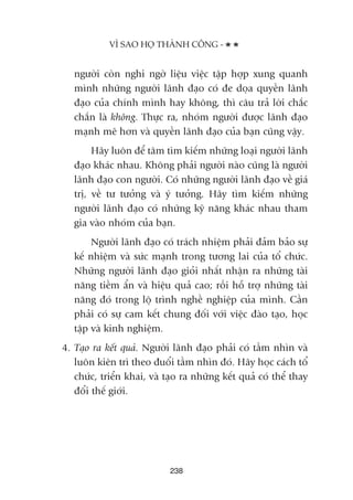 ngûúâi coân nghi ngúâ liïåu viïåc têåp húåp xung quanh
mònh nhûäng ngûúâi laänh àaåo coá àe doåa quyïìn laänh
àaåo cuãa chñnh mònh hay khöng, thò cêu traã lúâi chùæc
chùæn laâ khöng. Thûåc ra, nhoám ngûúâi àûúåc laänh àaåo
maånh meä hún vaâ quyïìn laänh àaåo cuãa baån cuäng vêåy.
Haäy luön àïí têm tòm kiïëm nhûäng loaåi ngûúâi laänh
àaåo khaác nhau. Khöng phaãi ngûúâi naâo cuäng laâ ngûúâi
laänh àaåo con ngûúâi. Coá nhûäng ngûúâi laänh àaåo vïì giaá
trõ, vïì tû tûúãng vaâ yá tûúãng. Haäy tòm kiïëm nhûäng
ngûúâi laänh àaåo coá nhûäng kyä nùng khaác nhau tham
gia vaâo nhoám cuãa baån.
Ngûúâi laänh àaåo coá traách nhiïåm phaãi àaãm baão sûå
kïë nhiïåm vaâ sûác maånh trong tûúng lai cuãa töí chûác.
Nhûäng ngûúâi laänh àaåo gioãi nhêët nhêån ra nhûäng taâi
nùng tiïìm êín vaâ hiïåu quaã cao; röìi höî trúå nhûäng taâi
nùng àoá trong löå trònh nghïì nghiïåp cuãa mònh. Cêìn
phaãi coá sûå cam kïët chung àöëi vúái viïåc àaâo taåo, hoåc
têåp vaâ kinh nghiïåm.
4. Taåo ra kïët quaã. Ngûúâi laänh àaåo phaãi coá têìm nhòn vaâ
luön kiïn trò theo àuöíi têìm nhòn àoá. Haäy hoåc caách töí
chûác, triïín khai, vaâ taåo ra nhûäng kïët quaã coá thïí thay
àöíi thïë giúái.
238
VÒ SAO HOÅ THAÂNH CÖNG -
 