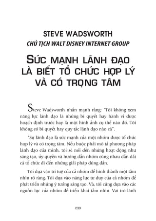 STEVE WADSWORTH
CHUÃ TÕCH WALT DISNEY INTERNET GROUP
SÛÁC MAÅNH LAÄNH ÀAÅO
LAÂ BIÏËT TÖÍ CHÛÁC HÚÅP LYÁ
VAÂ COÁ TROÅNG TÊM
Steve Wadsworth nhêën maånh rùçng: “Töi khöng xem
nùng lûåc laänh àaåo laâ nhûäng bñ quyïët hay haânh vi àûúåc
hoaåch àõnh trûúác hay laâ möåt hònh aãnh cuå thïí naâo àoá. Töi
khöng coá bñ quyïët hay quy tùæc laänh àaåo naâo caã”.
“Sûå laänh àaåo laâ sûác maånh cuãa möåt nhoám àûúåc töí chûác
húåp lyá vaâ coá troång têm. Nïëu buöåc phaãi mö taã phûúng phaáp
laänh àaåo cuãa mònh, töi seä noái àïën nhûäng hoaåt àöång nhû
saáng taåo, uãy quyïìn vaâ hûúáng dêîn nhoám cuâng nhau dêîn dùæt
caã töí chûác ài àïën nhûäng giaãi phaáp àuáng àùæn.
Töi dûåa vaâo trñ tuïå cuãa caã nhoám àïí hònh thaânh möåt têìm
nhòn roä raâng. Töi dûåa vaâo nùng lûåc tû duy cuãa caã nhoám àïí
phaát triïín nhûäng yá tûúãng saáng taåo. Vaâ, töi cuäng dûåa vaâo caác
nguöìn lûåc cuãa nhoám àïí triïín khai têìm nhòn. Vai troâ laänh
239
 