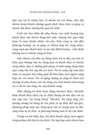 àaåo cuãa töi laâ nhùçm keáo caã nhoám laåi vúái nhau, dêîn dùæt
nhoám hoaân thaânh nhûäng quyïët àõnh then chöët vaâ giuáp caã
nhoám àaåt àûúåc nhûäng kïët quaã töët nhêët.
Caách töi laâm àiïìu àoá phuå thuöåc vaâo tònh huöëng hay
thaách thûác maâ nhoám àang àöëi mùåt, nhûng viïåc giao tiïëp
luön laâ möåt thaânh phêìn cöët yïëu. Nïëu cöng ty cêìn àïën
phûúng hûúáng, töi seä giuáp caã nhoám húåp taác cuâng nhau,
cuâng vûúåt qua thaách thûác vaâ xaác lêåp àõnh hûúáng – möåt àõnh
hûúáng maâ caã nhoám cuâng súã hûäu.
Nïëu nhoám cêìn àïën sûå àöång viïn, töi seä àùåt cêu hoãi vïì
hiïåu quaã nhûäng viïåc hoå àang laâm vaâ thaách thûác caã nhoám
cuâng nhau àûa ra nhûäng giaãi phaáp coá khaã nùng nêng hiïåu
quaã cöng viïåc lïn cêëp àöå cao hún. Töi seä cung cêëp möåt têìm
nhòn vaâ sûå giao tiïëp töíng quaát àïí baão àaãm moåi ngûúâi cuâng
húåp taác vúái nhau. Töi cöë gùæng chûáng toã rùçng töí chûác cuãa
chuáng töi phuå thuöåc vaâo taâi nùng cuãa moåi thaânh viïn trong
noá vò àoá laâ nïìn taãng cuãa moåi thaânh cöng.
Nhû nhûäng töí chûác hoaåt àöång Internet khaác, khoaãnh
khùæc thaách thûác nhêët cuãa töí chûác chuáng töi bùæt àêìu vúái sûå
suy suåp cuãa “caái bong boáng” Internet. Roä raâng rùçng con
àûúâng chuáng töi àang ài cêìn phaãi coá sûå thay àöíi têån göëc,
phûúng phaáp tiïëp cêån töíng quaát cêìn coá troång têm cuå thïí,
cuäng nhû sûå töí chûác vaâ phûúng hûúáng múái laâ rêët cêìn thiïët.
Trong vai troâ laänh àaåo, töi phaãi thuyïët phuåc moåi ngûúâi
rùçng sûå thay àöíi lúán laâ cêìn thiïët. Töi têåp húåp möåt nhoám laâm
240
VÒ SAO HOÅ THAÂNH CÖNG -
 