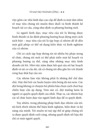 viïåc göìm caác nhaâ laänh àaåo cao cêëp àïí àõnh ra möåt têìm nhòn
vïì muåc tiïu chuáng töi muöën theo àuöíi vaâ hònh thaânh kïë
hoaåch taái cú cêëu, cuäng nhû àõnh ra phûúng hûúáng múái.
Laâ ngûúâi laänh àaåo, muåc tiïu cuãa töi laâ khöng àûúåc
hònh thaânh vaâ êën àõnh phûúng hûúáng hoaåt àöång möåt caách
taách biïåt – muåc tiïu cuãa töi laâ têåp húåp caã nhoám àïí ài àïën
möåt giaãi phaáp coá thïí sûã duång kiïën thûác vaâ kinh nghiïåm
cuãa caã nhoám.
Chó coá caách têåp húåp thöng tin tûâ nhiïìu böå phêån trong
töí chûác, chuáng töi múái coá thïí phaát triïín möåt kïë hoaåch vaâ
phûúng hûúáng cuå thïí, cuäng nhû nhûäng muåc tiïu kinh
doanh cöët loäi. Nhúâ viïåc nùæm àûúåc kïët quaã cuãa nöî lûåc hoaåch
àõnh vaâ taái cú cêëu àoá, têët caã chuáng töi àïìu gùæn boá vúái thaânh
cöng hay thêët baåi cuãa noá.
Caác nhoám laâm viïåc khöng phaãi laâ nhûäng thïí chïë dên
chuã. Haäy thûã hoãi caác huêën luyïån viïn boáng àaá maâ xem. Caác
àöåi boáng khöng coá chuyïån boã phiïëu bêìu choån caách chúi hay
chiïën lûúåc cêìn aáp duång. Trïn sên coã, àöåi trûúãng luön laâ
ngûúâi coá quyïìn quyïët àõnh cao nhêët. Thûåc ra, caác nhoám hay
caác töí chûác luön dûåa vaâo ngûúâi laänh àaåo àïí ra quyïët àõnh.
Tuy nhiïn, trong phûúng phaáp laänh àaåo nhoám cuãa töi,
töi kñch thñch nhoám thïí hiïån kinh nghiïåm, kiïën thûác vaâ kyä
nùng cuãa mònh. Töi muöën trñ tuïå têåp thïí seä giuáp chuáng töi
ra àûúåc quyïët àõnh cuöëi cuâng, nhûng quyïët àõnh töëi hêåu thò
chó coá möåt ngûúâi quyïët.
241
VÒ SAO HOÅ THAÂNH CÖNG -
 