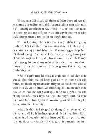 Thöng qua àöëi thoaåi, caã nhoám seä hiïíu àûúåc taåi sao töi
ra nhûäng quyïët àõnh nhû thïë. Ra quyïët àõnh möåt caách taách
biïåt – khöng coá àöëi thoaåi hay thöng tin tûâ nhoám – coá nghôa
laâ nhoám seä khoá maâ hiïíu roä lyá do cuãa quyïët àõnh vaâ seä caãm
thêëy khöng nhêån àûúåc lúåi ñch tûâ quyïët àõnh àoá.
Töi nöî lûåc giuáp nhoám trúã thaânh möåt phêìn trong quy
trònh àoá. Töi kñch thñch hoå àûa kiïën thûác vaâ kinh nghiïåm
cuãa mònh vaâo quy trònh bùçng caách tùng cûúâng giao tiïëp. Nïëu
töi thaânh cöng, töí chûác seä hiïíu àûúåc phûúng hûúáng cuãa
chuáng töi möåt caách àêìy àuã, hoå seä caãm thêëy mònh laâ möåt
phêìn trong àoá, hoå seä suy nghô vaâ laâm viïåc nhû möåt nhoám
thöëng nhêët vaâ chuáng töi seä thaânh cöng hún. Àoá laâ möåt quy
trònh àuáng àùæn.
Nïëu coá ngûúâi naâo àoá trong töí chûác cuãa töi coá kiïën thûác
sêu vaâ têìm nhòn maâ töi khöng coá do võ trñ tûúng àöëi cuãa
mònh, töi muöën ngûúâi àoá caãm thêëy tûå do, thoaãi maái chia seã
kiïën thûác êëy vúái töí chûác. Xeát cho cuâng, töi muöën kiïën thûác
naây coá cú höåi taác àöång àïën quaá trònh ra quyïët àõnh cuãa
chuáng töi nïëu thñch húåp. Sau àoá, khi quyïët àõnh àaä thûåc
hiïån nhúâ kiïën thûác êëy thò töi muöën ngûúâi àoá biïët rùçng hoå
àaä taåo nïn àiïìu khaác biïåt.
Nïëu kiïën thûác êëy khöng coá taác duång, töi muöën ngûúâi àoá
biïët taåi sao àïí hoå hiïíu àûúåc quyïët àõnh àaä thûåc hiïån. Caách
duy nhêët àïí quy trònh naây coá hiïåu quaã laâ baån phaãi coá möåt
töí chûác àûúåc cú cêëu töët vúái viïåc giao tiïëp maånh meä, hûäu
242
VÒ SAO HOÅ THAÂNH CÖNG -
 