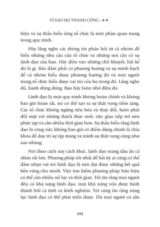 hiïåu vaâ sûå thêëu hiïíu rùçng töí chûác laâ möåt phêìn quan troång
trong quy trònh.
Haäy lùæng nghe caác thöng tin phaãn höìi tûâ caã nhoám àïí
hiïíu nhûäng nhu cêìu cuãa töí chûác vaâ nhûäng núi cêìn coá sûå
laänh àaåo cuãa baån. Haäy àiïìn vaâo nhûäng chöî khuyïët, bêët kïí
àoá laâ gò. Baão àaãm phaãi coá phûúng hûúáng vaâ sûå minh baåch
àïí caã nhoám hiïíu àûúåc phûúng hûúáng àoá vaâ moåi ngûúâi
trong töí chûác hiïíu àûúåc vai troâ cuãa hoå trong àoá. Lùæng nghe
àuã, haânh àöång àuáng. Baån haäy luön nhúá àiïìu àoá.
Laänh àaåo laâ möåt quy trònh khöng hoaân chónh vaâ khöng
bao giúâ hoaân têët, noá coá thïí taåo ra sûå thêët voång tiïìm taâng.
Caác töí chûác khöng ngûâng tiïën hoáa vaâ thay àöíi, luön phaãi
àöëi mùåt vúái nhûäng thaách thûác múái; viïåc giao tiïëp trúã nïn
phûác taåp vaâ cêìn nhiïìu thúâi gian hún. Sûå thêëu hiïíu rùçng laänh
àaåo laâ cöng viïåc khöng bao giúâ coá àiïím dûâng chñnh laâ chòa
khoáa àïí duy trò sûå têåp trung vaâ traánh sûå thêët voång cuäng nhû
xao nhaäng.
Noái theo caách naây caách khaác, laänh àaåo mang dêëu êën caá
nhên rêët lúán. Phûúng phaáp töët nhêët àïí bêët kyâ ai cuäng coá thïí
àaãm nhêån vai troâ laänh àaåo laâ nïn àaåt àûúåc nhûäng kïët quaã
bïìn vûäng cho mònh. Viïåc tòm kiïëm phûúng phaáp hûäu hiïåu
coá thïí cêìn nhiïìu nöî lûåc vaâ thúâi gian. Töi tin rùçng moåi ngûúâi
àïìu coá khaã nùng laänh àaåo, möåt khaã nùng vöën àûúåc hònh
thaânh búãi caá tñnh vaâ kinh nghiïåm. Töi cuäng tin rùçng nùng
lûåc laänh àaåo coá thïí phaát triïín àûúåc. Duâ moåi ngûúâi coá sùén
243
VÒ SAO HOÅ THAÂNH CÖNG -
 