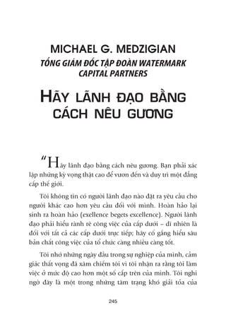 MICHAEL G. MEDZIGIAN
TÖÍNG GIAÁM ÀÖËC TÊÅP ÀOAÂN WATERMARK
CAPITAL PARTNERS
HAÄY LAÄNH ÀAÅO BÙÇNG
CAÁCH NÏU GÛÚNG
“Haäy laänh àaåo bùçng caách nïu gûúng. Baån phaãi xaác
lêåp nhûäng kyâ voång thêåt cao àïí vûún àïën vaâ duy trò möåt àùèng
cêëp thïë giúái.
Töi khöng tin coá ngûúâi laänh àaåo naâo àùåt ra yïu cêìu cho
ngûúâi khaác cao hún yïu cêìu àöëi vúái mònh. Hoaân haão laåi
sinh ra hoaân haão (exellence begets excellence). Ngûúâi laänh
àaåo phaãi hiïíu raânh reä cöng viïåc cuãa cêëp dûúái – dô nhiïn laâ
àöëi vúái têët caã caác cêëp dûúái trûåc tiïëp; haäy cöë gùæng hiïíu sêu
baãn chêët cöng viïåc cuãa töí chûác caâng nhiïìu caâng töët.
Töi nhúá nhûäng ngaây àêìu trong sûå nghiïåp cuãa mònh, caãm
giaác thêët voång àaä xêm chiïëm töi vò töi nhêån ra rùçng töi laâm
viïåc úã mûác àöå cao hún möåt söë cêëp trïn cuãa mònh. Töi nghi
ngúâ àêy laâ möåt trong nhûäng têm traång khoá giaãi toãa cuãa
245
 