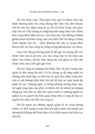Töi chó móm cûúâi. Thúâi gian tröi qua vaâ nhên viïn cêëp
dûúái thûúâng thêëy töi cuâng chong àeân laâm viïåc àïën khuya
vúái hoå nïn hoå ngaây caâng toã ra cúãi múã hún trong viïåc giao
tiïëp vúái töi. Haäy chûáng toã rùçng baån sùén saâng nhaãy vaâo chiïën
haâo cuâng chiïën àêëu vúái hoå. Laâm nhû thïë, baån khöng nhûäng
giaânh àûúåc sûå kñnh troång, maâ coân àûúåc àöëi xûã bùçng caã loâng
chên thaânh cuãa hoå – àiïìu thûúâng chó xaãy ra trong àïm
khuya khi caác baån cuâng ùn uöëng trong phoâng hoåp vúái nhau.
Laâm viïåc khuya khöng phaãi laâ àïí gêy êën tûúång àöëi vúái
nhên viïn maâ laâ do yïu cêìu cuãa cöng viïåc vaâ töi thêëy cêìn
thiïët. Tuy nhiïn, töi tin chùæc rùçng viïåc naây giuáp töi tiïëp cêån
nhên viïn möåt caách gêìn guäi hún.
Töi tin rùçng coá nhûäng nhaâ laänh àaåo rêët gioãi trong viïåc
quaãn lyá àïën tûâng chi tiïët. Coá leä chuáng ta àaä tûâng nghe vïì
nhûäng nhaâ laänh àaåo coá thïí vûâa coá möåt têìm nhòn röång lúán,
vûâa coá àuã nhûäng hiïíu biïët chi tiïët àïí duy trò möåt trònh àöå
quaãn lyá cao. Nhûng ngay caã trong nhûäng trûúâng húåp naây,
töi nghô rùçng baån cêìn phaãi coá thiïån chñ rêët nhiïìu tûâ nhûäng
àöìng sûå, nhaâ àêìu tû, àöëi thuã caånh tranh vaâ nhûäng ngûúâi coá
nghôa vuå vaâ quyïìn lúåi liïn quan khaác khi roä raâng laâ baån coá
quyïìn lûåc chùåt cheä àöëi vúái cöng ty.
Töi àaä quan saát nhûäng ngûúâi quaãn lyá vö cuâng thöng
minh, coá khaã nùng tû duy tiïën lïn phña trûúác rêët maånh meä
nhûng laåi khöng thïí laänh àaåo vò hoå thiïëu quan têm àïën caác
chi tiïët.
247
VÒ SAO HOÅ THAÂNH CÖNG -
 