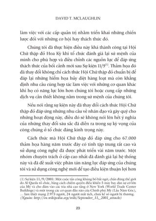 laâm viïåc vúái caác cêëp quaãn trõ nhùçm triïín khai nhûäng chiïën
lûúåc àöëi vúái nhûäng cú höåi hay thaách thûác àoá.
Chuáng töi àaä thûåc hiïån àiïìu naây khaá thaânh cöng taåi Höåi
Chûä thêåp àoã Hoa Kyâ khi töí chûác àaánh giaá laåi sûá mïånh cuãa
mònh cho phuâ húåp vaâ àiïìu chónh caác nguöìn lûåc àïí àaáp ûáng
thaách thûác cuãa böëi caãnh múái sau Sûå kiïån 11/9(1)
. Thaãm hoåa àoá
àaä thay àöíi khöng chó caách thûác Höåi Chûä thêåp àoã chuêín bõ àïí
àaáp laåi nhûäng hiïím hoåa huãy diïåt haâng loaåt maâ coân khùèng
àõnh nhu cêìu cuâng húåp taác laâm viïåc vúái nhûäng cú quan khaác
khi hoå coá nùng lûåc lúán hún chuáng töi hoùåc cung cêëp nhûäng
dõch vuå cêìn thiïët khöng nùçm trong sûá mïånh cuãa chuáng töi.
Nïëu noái rùçng sûå kiïån naây àaä thay àöíi caách thûác Höåi Chûä
thêåp àoã àaáp ûáng nhûäng nhu cêìu vïì nhên àaåo vaâ gêy quyä cho
nhûäng hoaåt àöång naây, àiïìu àoá seä khöng noái lïn hïët yá nghôa
cuãa nhûäng thay àöíi sêu sùæc àaä diïîn ra trong sûå kyâ voång cuãa
cöng chuáng úã töí chûác àaáng kñnh troång naây.
Caách thûác maâ Höåi Chûä thêåp àoã àaáp ûáng cho 67.000
thaãm hoåa haâng nùm trûúác àêy coá tñnh têåp trung rêët cao vaâ
sûã duång cöng nghïå àaä àûúåc phaát triïín vaâi nùm trûúác. Möåt
nhoám chuyïn traách úã cêëp cao nhêët àaä àaánh giaá laåi hïå thöëng
naây vaâ àaä àïì xuêët viïåc phên taán nùng lûåc àaáp ûáng cuãa chuáng
töi vaâ sûã duång cöng nghïå múái àïí taåo àiïìu kiïån thuêån lúåi hún
23
DAVID T. MCLAUGHLIN
(1) Sûå kiïån 11/9/2001: Möåt cuöåc têën cöng khuãng böë bêët ngúâ, chêën àöång thïë giúái
do Al Qaeda töí chûác, bùçng caách chiïëm quyïìn àiïìu khiïín 5 maáy bay dên sûå cúä lúán
cuãa Myä vaâ cho àêm vaâo caác toâa nhaâ cao têìng úã New York (World Trade Center
Buildings) vaâ möåt trong caác cú quan àêìu naäo cuãa Chñnh phuã Myä (Lêìu Nùm Goác),
… laâm thiïåt maång 2.973 ngûúâi, 24 ngûúâi mêët tñch, chûa kïí söë ngûúâi bõ thûúng.
(Nguöìn: http://en.wikipedia.org/wiki/September_11,_2001_attacks)
 