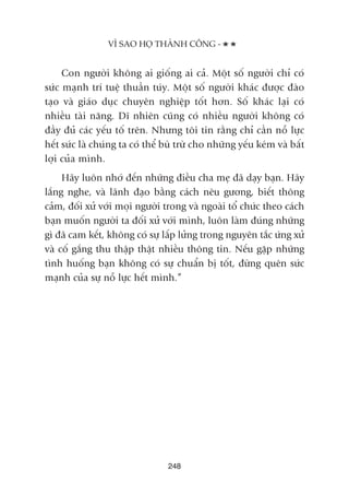 Con ngûúâi khöng ai giöëng ai caã. Möåt söë ngûúâi chó coá
sûác maånh trñ tuïå thuêìn tuáy. Möåt söë ngûúâi khaác àûúåc àaâo
taåo vaâ giaáo duåc chuyïn nghiïåp töët hún. Söë khaác laåi coá
nhiïìu taâi nùng. Dô nhiïn cuäng coá nhiïìu ngûúâi khöng coá
àêìy àuã caác yïëu töë trïn. Nhûng töi tin rùçng chó cêìn nöî lûåc
hïët sûác laâ chuáng ta coá thïí buâ trûâ cho nhûäng yïëu keám vaâ bêët
lúåi cuãa mònh.
Haäy luön nhúá àïën nhûäng àiïìu cha meå àaä daåy baån. Haäy
lùæng nghe, vaâ laänh àaåo bùçng caách nïu gûúng, biïët thöng
caãm, àöëi xûã vúái moåi ngûúâi trong vaâ ngoaâi töí chûác theo caách
baån muöën ngûúâi ta àöëi xûã vúái mònh, luön laâm àuáng nhûäng
gò àaä cam kïët, khöng coá sûå lêëp lûãng trong nguyïn tùæc ûáng xûã
vaâ cöë gùæng thu thêåp thêåt nhiïìu thöng tin. Nïëu gùåp nhûäng
tònh huöëng baån khöng coá sûå chuêín bõ töët, àûâng quïn sûác
maånh cuãa sûå nöî lûåc hïët mònh.”
248
VÒ SAO HOÅ THAÂNH CÖNG -
 