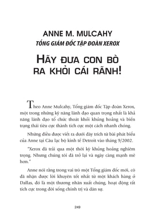 ANNE M. MULCAHY
TÖÍNG GIAÁM ÀÖËC TÊÅP ÀOAÂN XEROX
HAÄY ÀÛA CON BOÂ
RA KHOÃI CAÁI RAÄNH!
Theo Anne Mulcahy, Töíng giaám àöëc Têåp àoaân Xerox,
möåt trong nhûäng kyä nùng laänh àaåo quan troång nhêët laâ khaã
nùng laänh àaåo töí chûác thoaát khoãi khuãng hoaãng vaâ biïën
traång thaái tiïu cûåc thaânh tñch cûåc möåt caách nhanh choáng.
Nhûäng àiïìu àûúåc viïët ra dûúái àêy trñch tûâ baâi phaát biïíu
cuãa Anne taåi Cêu laåc böå kinh tïë Detroit vaâo thaáng 9/2002.
“Xerox àaä traãi qua möåt thúâi kyâ khuãng hoaãng nghiïm
troång. Nhûng chuáng töi àaä trúã laåi vaâ ngaây caâng maånh meä
hún.”
Anne noái rùçng trong vai troâ möåt Töíng giaám àöëc múái, cö
àaä nhêån àûúåc lúâi khuyïn töët nhêët tûâ möåt khaách haâng úã
Dallas, àoá laâ möåt thûúng nhên xuêët chuáng, hoaåt àöång rêët
tñch cûåc trong àúâi söëng chñnh trõ vaâ dên sûå.
249
 