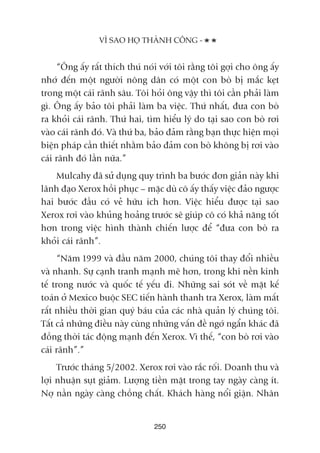 “Öng êëy rêët thñch thuá noái vúái töi rùçng töi gúåi cho öng êëy
nhúá àïën möåt ngûúâi nöng dên coá möåt con boâ bõ mùæc keåt
trong möåt caái raänh sêu. Töi hoãi öng vêåy thò töi cêìn phaãi laâm
gò. Öng êëy baão töi phaãi laâm ba viïåc. Thûá nhêët, àûa con boâ
ra khoãi caái raänh. Thûá hai, tòm hiïíu lyá do taåi sao con boâ rúi
vaâo caái raänh àoá. Vaâ thûá ba, baão àaãm rùçng baån thûåc hiïån moåi
biïån phaáp cêìn thiïët nhùçm baão àaãm con boâ khöng bõ rúi vaâo
caái raänh àoá lêìn nûäa.”
Mulcahy àaä sûã duång quy trònh ba bûúác àún giaãn naây khi
laänh àaåo Xerox höìi phuåc – mùåc duâ cö êëy thêëy viïåc àaão ngûúåc
hai bûúác àêìu coá veã hûäu ñch hún. Viïåc hiïíu àûúåc taåi sao
Xerox rúi vaâo khuãng hoaãng trûúác seä giuáp cö coá khaã nùng töët
hún trong viïåc hònh thaânh chiïën lûúåc àïí “àûa con boâ ra
khoãi caái raänh”.
“Nùm 1999 vaâ àêìu nùm 2000, chuáng töi thay àöíi nhiïìu
vaâ nhanh. Sûå caånh tranh maånh meä hún, trong khi nïìn kinh
tïë trong nûúác vaâ quöëc tïë yïëu ài. Nhûäng sai soát vïì mùåt kïë
toaán úã Mexico buöåc SEC tiïën haânh thanh tra Xerox, laâm mêët
rêët nhiïìu thúâi gian quyá baáu cuãa caác nhaâ quaãn lyá chuáng töi.
Têët caã nhûäng àiïìu naây cuâng nhûäng vêën àïì ngúá ngêín khaác àaä
àöìng thúâi taác àöång maånh àïën Xerox. Vò thïë, “con boâ rúi vaâo
caái raänh”.”
Trûúác thaáng 5/2002. Xerox rúi vaâo rùæc röëi. Doanh thu vaâ
lúåi nhuêån suåt giaãm. Lûúång tiïìn mùåt trong tay ngaây caâng ñt.
Núå nêìn ngaây caâng chöìng chêët. Khaách haâng nöíi giêån. Nhên
250
VÒ SAO HOÅ THAÂNH CÖNG -
 