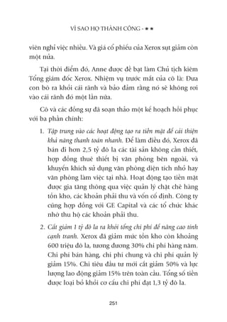viïn nghó viïåc nhiïìu. Vaâ giaá cöí phiïëu cuãa Xerox suåt giaãm coân
möåt nûãa.
Taåi thúâi àiïím àoá, Anne àûúåc àïì baåt laâm Chuã tõch kiïm
Töíng giaám àöëc Xerox. Nhiïåm vuå trûúác mùæt cuãa cö laâ: Àûa
con boâ ra khoãi caái raänh vaâ baão àaãm rùçng noá seä khöng rúi
vaâo caái raänh àoá möåt lêìn nûäa.
Cö vaâ caác àöìng sûå àaä soaån thaão möåt kïë hoaåch höìi phuåc
vúái ba phêìn chñnh:
1. Têåp trung vaâo caác hoaåt àöång taåo ra tiïìn mùåt àïí caãi thiïån
khaã nùng thanh toaán nhanh. Àïí laâm àiïìu àoá, Xerox àaä
baán ài hún 2,5 tyã àö la caác taâi saãn khöng cêìn thiïët,
húåp àöìng thuï thiïët bõ vùn phoâng bïn ngoaâi, vaâ
khuyïën khñch sûã duång vùn phoâng diïån tñch nhoã hay
vùn phoâng laâm viïåc taåi nhaâ. Hoaåt àöång taåo tiïìn mùåt
àûúåc gia tùng thöng qua viïåc quaãn lyá chùåt cheä haâng
töìn kho, caác khoaãn phaãi thu vaâ vöën cöë àõnh. Cöng ty
cuäng húåp àöìng vúái GE Capital vaâ caác töí chûác khaác
nhúâ thu höå caác khoaãn phaãi thu.
2. Cùæt giaãm 1 tyã àö la ra khoãi töíng chi phñ àïí nêng cao tñnh
caånh tranh. Xerox àaä giaãm mûác töìn kho coân khoaãng
600 triïåu àö la, tûúng àûúng 30% chi phñ haâng nùm.
Chi phñ baán haâng, chi phñ chung vaâ chi phñ quaãn lyá
giaãm 15%. Chi tiïu àêìu tû múái cùæt giaãm 50% vaâ lûåc
lûúång lao àöång giaãm 15% trïn toaân cêìu. Töíng söë tiïìn
àûúåc loaåi boã khoãi cú cêëu chi phñ àaåt 1,3 tyã àö la.
251
VÒ SAO HOÅ THAÂNH CÖNG -
 