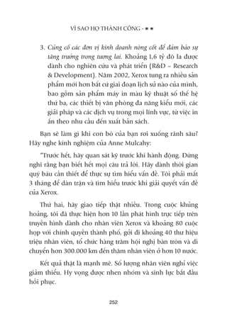3. Cuãng cöë caác àún võ kinh doanh noâng cöët àïí àaãm baão sûå
tùng trûúãng trong tûúng lai. Khoaãng 1,6 tyã àö la àûúåc
daânh cho nghiïn cûáu vaâ phaát triïín (R&D – Research
& Development). Nùm 2002, Xerox tung ra nhiïìu saãn
phêím múái hún bêët cûá giai àoaån lõch sûã naâo cuãa mònh,
bao göìm saãn phêím maáy in maâu kyä thuêåt söë thïë hïå
thûá ba, caác thiïët bõ vùn phoâng àa nùng kiïíu múái, caác
giaãi phaáp vaâ caác dõch vuå trong moåi lônh vûåc, tûâ viïåc in
êën theo nhu cêìu àïën xuêët baãn saách.
Baån seä laâm gò khi con boâ cuãa baån rúi xuöëng raänh sêu?
Haäy nghe kinh nghiïåm cuãa Anne Mulcahy:
“Trûúác hïët, haäy quan saát kyä trûúác khi haânh àöång. Àûâng
nghô rùçng baån biïët hïët moåi cêu traã lúâi. Haäy daânh thúâi gian
quyá baáu cêìn thiïët àïí thûåc sûå tòm hiïíu vêën àïì. Töi phaãi mêët
3 thaáng àïí daân trêån vaâ tòm hiïíu trûúác khi giaãi quyïët vêën àïì
cuãa Xerox.
Thûá hai, haäy giao tiïëp thêåt nhiïìu. Trong cuöåc khuãng
hoaãng, töi àaä thûåc hiïån hún 10 lêìn phaát hònh trûåc tiïëp trïn
truyïìn hònh daânh cho nhên viïn Xerox vaâ khoaãng 80 cuöåc
hoåp vúái chñnh quyïìn thaânh phöë, gúãi ài khoaãng 40 thû hiïåu
triïåu nhên viïn, töí chûác haâng trùm höåi nghõ baân troân vaâ di
chuyïín hún 300.000 km àïën thùm nhên viïn úã hún 10 nûúác.
Kïët quaã thêåt laâ maånh meä. Söë lûúång nhên viïn nghó viïåc
giaãm thiïíu. Hy voång àûúåc nhen nhoám vaâ sinh lûåc bùæt àêìu
höìi phuåc.
252
VÒ SAO HOÅ THAÂNH CÖNG -
 
