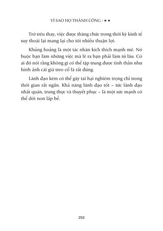 Trúá trïu thay, viïåc àûúåc thùng chûác trong thúâi kyâ kinh tïë
suy thoaái laåi mang laåi cho töi nhiïìu thuêån lúåi.
Khuãng hoaãng laâ möåt taác nhên kñch thñch maånh meä. Noá
buöåc baån laâm nhûäng viïåc maâ leä ra baån phaãi laâm tûâ lêu. Coá
ai àoá noái rùçng khöng gò coá thïí têåp trung àûúåc tinh thêìn nhû
hònh aãnh caái giaá treo cöí laâ rêët àuáng.
Laänh àaåo keám coá thïí gêy tai haåi nghiïm troång chó trong
thúâi gian rêët ngùæn. Khaã nùng laänh àaåo töët – tûác laänh àaåo
nhêët quaán, trung thûåc vaâ thuyïët phuåc – laâ möåt sûác maånh coá
thïí dúâi non lêëp bïí.
253
VÒ SAO HOÅ THAÂNH CÖNG -
 