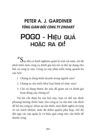 PETER A. J. GARDINER
TÖÍNG GIAÁM ÀÖËC CÖNG TY ZINDART
POGO - HIÏÅU QUAÃ
HOÙÅC RA ÀI!
“Sau khi coá kinh nghiïåm quaãn lyá möåt vaâi nùm, töi àaä
phaát triïín möåt cöng cuå àaánh giaá maâ töi coá thïí aáp duång cho
bêët cûá cöng ty naâo. Cöng cuå naây phaát triïín xung quanh ba
cêu hoãi:
1. Chuáng ta àang kinh doanh trong ngaânh naâo?
2. Chuáng ta cêìn triïín khai loaåi hònh töí chûác naâo?
3. Cêìn sûã duång thûúác ào naâo àïí giaám saát vaâ àaánh giaá
hoaåt àöång cuãa chuáng ta?
Traã lúâi cêín thêån ba cêu hoãi naây, baån coá thïí xaác àõnh
phûúng hûúáng chiïën lûúåc cho cöng ty vaâ cêëu truác cêìn thiïët
àïí höî trúå cöng ty: nhên sûå cêìn thiïët, möåt àõnh nghôa roä raâng
vïì caác traách nhiïåm, mûác àöå thêím quyïìn phuâ húåp, chïë àöå
àaäi ngöå caác cêëp quaãn lyá vaâ hiïåu quaã cöng viïåc cêìn thiïët àïí
thaânh cöng.
254
 