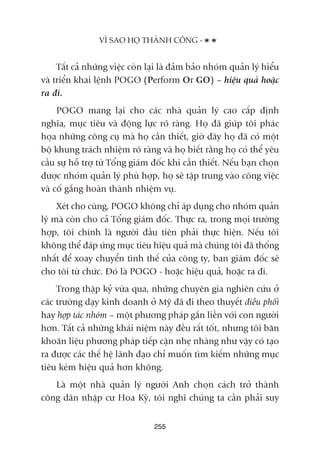 Têët caã nhûäng viïåc coân laåi laâ àaãm baão nhoám quaãn lyá hiïíu
vaâ triïín khai lïånh POGO (Perform Or GO) – hiïåu quaã hoùåc
ra ài.
POGO mang laåi cho caác nhaâ quaãn lyá cao cêëp àõnh
nghôa, muåc tiïu vaâ àöång lûåc roä raâng. Hoå àaä giuáp töi phaác
hoåa nhûäng cöng cuå maâ hoå cêìn thiïët, giúâ àêy hoå àaä coá möåt
böå khung traách nhiïåm roä raâng vaâ hoå biïët rùçng hoå coá thïí yïu
cêìu sûå höî trúå tûâ Töíng giaám àöëc khi cêìn thiïët. Nïëu baån choån
àûúåc nhoám quaãn lyá phuâ húåp, hoå seä têåp trung vaâo cöng viïåc
vaâ cöë gùæng hoaân thaânh nhiïåm vuå.
Xeát cho cuâng, POGO khöng chó aáp duång cho nhoám quaãn
lyá maâ coân cho caã Töíng giaám àöëc. Thûåc ra, trong moåi trûúâng
húåp, töi chñnh laâ ngûúâi àêìu tiïn phaãi thûåc hiïån. Nïëu töi
khöng thïí àaáp ûáng muåc tiïu hiïåu quaã maâ chuáng töi àaä thöëng
nhêët àïí xoay chuyïín tònh thïë cuãa cöng ty, ban giaám àöëc seä
cho töi tûâ chûác. Àoá laâ POGO - hoùåc hiïåu quaã, hoùåc ra ài.
Trong thêåp kyã vûâa qua, nhûäng chuyïn gia nghiïn cûáu úã
caác trûúâng daåy kinh doanh úã Myä àaä ài theo thuyïët àiïìu phöëi
hay húåp taác nhoám – möåt phûúng phaáp gùæn liïìn vúái con ngûúâi
hún. Têët caã nhûäng khaái niïåm naây àïìu rêët töët, nhûng töi bùn
khoùn liïåu phûúng phaáp tiïëp cêån nheå nhaâng nhû vêåy coá taåo
ra àûúåc caác thïë hïå laänh àaåo chó muöën tòm kiïëm nhûäng muåc
tiïu keám hiïåu quaã hún khöng.
Laâ möåt nhaâ quaãn lyá ngûúâi Anh choån caách trúã thaânh
cöng dên nhêåp cû Hoa Kyâ, töi nghô chuáng ta cêìn phaãi suy
255
VÒ SAO HOÅ THAÂNH CÖNG -
 