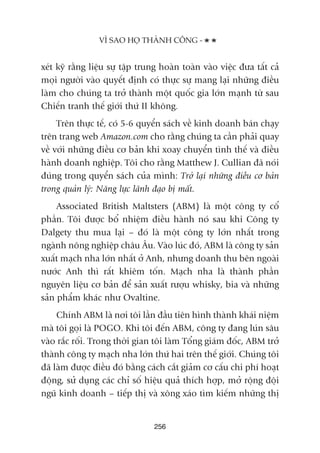 xeát kyä rùçng liïåu sûå têåp trung hoaân toaân vaâo viïåc àûa têët caã
moåi ngûúâi vaâo quyïët àõnh coá thûåc sûå mang laåi nhûäng àiïìu
laâm cho chuáng ta trúã thaânh möåt quöëc gia lúán maånh tûâ sau
Chiïën tranh thïë giúái thûá II khöng.
Trïn thûåc tïë, coá 5-6 quyïín saách vïì kinh doanh baán chaåy
trïn trang web Amazon.com cho rùçng chuáng ta cêìn phaãi quay
vïì vúái nhûäng àiïìu cú baãn khi xoay chuyïín tònh thïë vaâ àiïìu
haânh doanh nghiïåp. Töi cho rùçng Matthew J. Cullian àaä noái
àuáng trong quyïín saách cuãa mònh: Trúã laåi nhûäng àiïìu cú baãn
trong quaãn lyá: Nùng lûåc laänh àaåo bõ mêët.
Associated British Maltsters (ABM) laâ möåt cöng ty cöí
phêìn. Töi àûúåc böí nhiïåm àiïìu haânh noá sau khi Cöng ty
Dalgety thu mua laåi – àoá laâ möåt cöng ty lúán nhêët trong
ngaânh nöng nghiïåp chêu Êu. Vaâo luác àoá, ABM laâ cöng ty saãn
xuêët maåch nha lúán nhêët úã Anh, nhûng doanh thu bïn ngoaâi
nûúác Anh thò rêët khiïm töën. Maåch nha laâ thaânh phêìn
nguyïn liïåu cú baãn àïí saãn xuêët rûúåu whisky, bia vaâ nhûäng
saãn phêím khaác nhû Ovaltine.
Chñnh ABM laâ núi töi lêìn àêìu tiïn hònh thaânh khaái niïåm
maâ töi goåi laâ POGO. Khi töi àïën ABM, cöng ty àang luán sêu
vaâo rùæc röëi. Trong thúâi gian töi laâm Töíng giaám àöëc, ABM trúã
thaânh cöng ty maåch nha lúán thûá hai trïn thïë giúái. Chuáng töi
àaä laâm àûúåc àiïìu àoá bùçng caách cùæt giaãm cú cêëu chi phñ hoaåt
àöång, sûã duång caác chó söë hiïåu quaã thñch húåp, múã röång àöåi
nguä kinh doanh – tiïëp thõ vaâ xöng xaáo tòm kiïëm nhûäng thõ
256
VÒ SAO HOÅ THAÂNH CÖNG -
 
