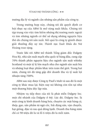 trûúâng àõa lyá vaâ ngaânh cêìn nhûäng saãn phêím cuãa cöng ty.
Trong trûúâng húåp naây, chuáng töi àaä quyïët àõnh cú
höåi thûåc sûå cuãa ABM laâ múã röång xuêët khêíu. Chuáng töi
têåp trung vaâo viïåc tòm kiïëm nhûäng thõ trûúâng nûúác ngoaâi
vaâ tòm nhûäng ngaânh coá thïí sûã duång nhûäng nguyïn liïåu
thö do chuáng töi saãn xuêët. Kïët quaã laâ cöng ty giaânh àûúåc
giaãi thûúãng àêìy uy tñn: Thaânh tûåu Xuêët khêíu do Nûä
Hoaâng trao tùång.
Trûúác khi rúâi ABM trúã thaânh Töíng giaám àöëc Dalgety
Hoa Kyâ, nhaâ saãn xuêët maåch nha quöëc tïë haâng àêìu, cung cêëp
70% thaânh phêìn nguyïn liïåu cho ngaânh saãn xuêët whisky
Scotland vaâ möåt tyã lïå lúán maåch nha cho ngaânh saãn xuêët bia
vaâ nhûäng loaåi thûåc phêím khaác trïn toaân thïë giúái. Trong hai
nùm, chuáng töi àaä tùng gêëp àöi doanh thu vaâ tyã suêët lúåi
nhuêån tùng 700%.
ABM sau naây àûúåc Cöng ty Paul’s Malt vaâ sau àoá laâ möåt
cöng ty khaác mua laåi; hiïån nay noá khöng coân töìn taåi nhû
möåt thûúng hiïåu àöåc lêåp nûäa.
Nhiïåm vuå tiïëp theo cuãa töi laâ phaát triïín Dalgety Inc.
möåt chi nhaánh cuãa Dalgety úã Myä. Luác àoá, Dalgety Inc. laâ
möåt cöng ty kinh doanh haâng hoáa, chuyïn caác mùåt haâng caá,
theáp, gaåo, saãn phêím tûâ nguä cöëc, bêët àöång saãn, vêån chuyïín,
haåt giöëng, àêåu vaâ rau quaã àöng laånh. Doanh thu haâng nùm
chó coá 90 triïåu àö la vaâ löî 6 triïåu àö la möîi nùm.
257
VÒ SAO HOÅ THAÂNH CÖNG -
 