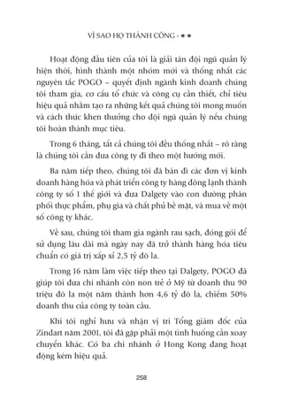 258
VÒ SAO HOÅ THAÂNH CÖNG -
Hoaåt àöång àêìu tiïn cuãa töi laâ giaãi taán àöåi nguä quaãn lyá
hiïån thúâi, hònh thaânh möåt nhoám múái vaâ thöëng nhêët caác
nguyïn tùæc POGO – quyïët àõnh ngaânh kinh doanh chuáng
töi tham gia, cú cêëu töí chûác vaâ cöng cuå cêìn thiïët, chó tiïu
hiïåu quaã nhùçm taåo ra nhûäng kïët quaã chuáng töi mong muöën
vaâ caách thûác khen thûúãng cho àöåi nguä quaãn lyá nïëu chuáng
töi hoaân thaânh muåc tiïu.
Trong 6 thaáng, têët caã chuáng töi àïìu thöëng nhêët – roä raâng
laâ chuáng töi cêìn àûa cöng ty ài theo möåt hûúáng múái.
Ba nùm tiïëp theo, chuáng töi àaä baán ài caác àún võ kinh
doanh haâng hoáa vaâ phaát triïín cöng ty haâng àöng laånh thaânh
cöng ty söë 1 thïë giúái vaâ àûa Dalgety vaâo con àûúâng phên
phöëi thûåc phêím, phuå gia vaâ chêët phuã bïì mùåt, vaâ mua vïì möåt
söë cöng ty khaác.
Vïì sau, chuáng töi tham gia ngaânh rau saåch, àoáng goái àïí
sûã duång lêu daâi maâ ngaây nay àaä trúã thaânh haâng hoáa tiïu
chuêín coá giaá trõ xêëp xó 2,5 tyã àö la.
Trong 16 nùm laâm viïåc tiïëp theo taåi Dalgety, POGO àaä
giuáp töi àûa chi nhaánh coân non treã úã Myä tûâ doanh thu 90
triïåu àö la möåt nùm thaânh hún 4,6 tyã àö la, chiïëm 50%
doanh thu cuãa cöng ty toaân cêìu.
Khi töi nghó hûu vaâ nhêån võ trñ Töíng giaám àöëc cuãa
Zindart nùm 2001, töi àaä gùåp phaãi möåt tònh huöëng cêìn xoay
chuyïín khaác. Coá ba chi nhaánh úã Hong Kong àang hoaåt
àöång keám hiïåu quaã.
 