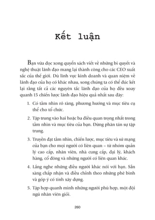 Kïët luêån
Baån vûâa àoåc xong quyïín saách viïët vïì nhûäng bñ quyïët vaâ
nghïå thuêåt laänh àaåo mang laåi thaânh cöng cho caác CEO xuêët
sùæc cuãa thïë giúái. Duâ lônh vûåc kinh doanh vaâ quan niïåm vïì
laänh àaåo cuãa hoå coá khaác nhau, song chuáng ta coá thïí àuác kïët
laåi rùçng têët caã caác nguyïn tùæc laänh àaåo cuãa hoå àïìu xoay
quanh 15 chiïën lûúåc laänh àaåo hiïåu quaã nhêët sau àêy:
1. Coá têìm nhòn roä raâng, phûúng hûúáng vaâ muåc tiïu cuå
thïí cho töí chûác.
2. Têåp trung vaâo hai hoùåc ba àiïìu quan troång nhêët trong
têìm nhòn vaâ muåc tiïu cuãa baån. Àûâng phên taán sûå têåp
trung.
3. Truyïìn àaåt têìm nhòn, chiïën lûúåc, muåc tiïu vaâ sûá maång
cuãa baån cho moåi ngûúâi coá liïn quan – tûâ nhoám quaãn
lyá cao cêëp, nhên viïn, nhaâ cung cêëp, àaåi lyá, khaách
haâng, cöí àöng vaâ nhûäng ngûúâi coá liïn quan khaác.
4. Lùæng nghe nhûäng àiïìu ngûúâi khaác noái vúái baån. Sùén
saâng chêëp nhêån vaâ àiïìu chónh theo nhûäng phï bònh
vaâ goáp yá coá tñnh xêy dûång.
5. Têåp húåp quanh mònh nhûäng ngûúâi phuâ húåp, möåt àöåi
nguä nhên viïn gioãi.
260
 