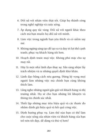6. Àöëi xûã vúái nhên viïn thêåt töët. Giuáp hoå thaânh cöng
trong nghïì nghiïåp vaâ cuöåc söëng.
7. AÁp duång quy tùæc vaâng: Àöëi xûã vúái ngûúâi khaác theo
caách maâ baån muöën hoå àöëi xûã vúái mònh.
8. Laâm viïåc trong ngaânh baån yïu thñch vaâ coá niïìm say
mï.
9. Khöng ngûâng saáng taåo àïí taåo ra vaâ duy trò lúåi thïë caånh
tranh; phuåc vuå khaách haâng töët hún.
10. Hoaåch àõnh trûúác moåi viïåc. Khöng phoá mùåc cho sûå
may ruãi.
11. Haäy laâ möåt nhaâ laänh àaåo thûåc sûå. Sùén saâng nhêån lêëy
traách nhiïåm vaâ ra nhûäng quyïët àõnh khoá khùn.
12. Laänh àaåo bùçng caách nïu gûúng. Àûâng kyâ voång moåi
ngûúâi laâm nhûäng viïåc maâ chñnh baån cuäng khöng
thñch laâm.
13. Lùæng nghe nhûäng ngûúâi gêìn guäi vúái khaách haâng vaâ thõ
trûúâng nhêët. Hoå seä cho baån nhûäng lúâi khuyïn vaâ
thöng tin chñnh xaác nhêët.
14. Thiïët lêåp nhûäng muåc tiïu hiïåu quaã vaâ caác thûúác ào
nhùçm àaánh giaá hiïåu quaã vaâ kïët quaã cöng viïåc.
15. Àõnh hûúáng phuåc vuå. Laâm thïë naâo baån coá thïí laâm
cho cuöåc söëng cuãa nhên viïn vaâ khaách haâng cuãa baån
trúã nïn töët àeåp, dïî daâng vaâ thuá võ hún?
261
 