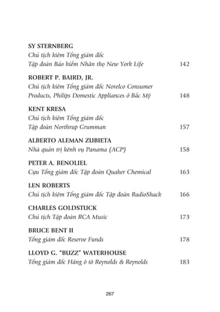 267
SY STERNBERG
Chuã tõch kiïm Töíng giaám àöëc
Têåp àoaân Baão hiïím Nhên thoå New York Life 142
ROBERT P. BAIRD, JR.
Chuã tõch kiïm Töíng giaám àöëc Norelco Consumer
Products, Philips Domestic Appliances úã Bùæc Myä 148
KENT KRESA
Chuã tõch kiïm Töíng giaám àöëc
Têåp àoaân Northrup Grumman 157
ALBERTO ALEMAN ZUBIETA
Nhaâ quaãn trõ kïnh vuå Panama (ACP) 158
PETER A. BENOLIEL
Cûåu Töíng giaám àöëc Têåp àoaân Quaker Chemical 163
LEN ROBERTS
Chuã tõch kiïm Töíng giaám àöëc Têåp àoaân RadioShack 166
CHARLES GOLDSTUCK
Chuã tõch Têåp àoaân RCA Music 173
BRUCE BENT II
Töíng giaám àöëc Reserve Funds 178
LLOYD G. “BUZZ” WATERHOUSE
Töíng giaám àöëc Haäng ö tö Reynolds & Reynolds 183
 