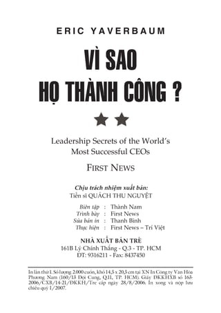 VÒ SAO
HOÅ THAÂNH CÖNG ?
E R I C Y A V E R B A U M
In lêìn thûá 1. Söë lûúång 2.000 cuöën, khöí 14,5 x 20,5 cm taåi XN In Cöng ty Vùn Hoáa
Phûúng Nam (160/13 Àöåi Cung, Q.11, TP. HCM). Giêëy ÀKKHXB söë 163-
2006/CXB/14-21/ÀKKH/Tre cêëp ngaây 28/8/2006. In xong vaâ nöåp lûu
chiïíu quyá I/2007.
Chõu traách nhiïåm xuêët baãn:
Tiïën sô QUAÁCH THU NGUYÏÅT
Biïn têåp : Thaânh Nam
Trònh baây : First News
Sûãa baãn in : Thanh Bònh
Thûåc hiïån : First News – Trñ Viïåt
NHAÂ XUÊËT BAÃN TREÃ
161B Lyá Chñnh Thùæng - Q.3 - TP. HCM
ÀT: 9316211 - Fax: 8437450
FIRST NEWS
Leadership Secrets of the World’s
Most Successful CEOs
 