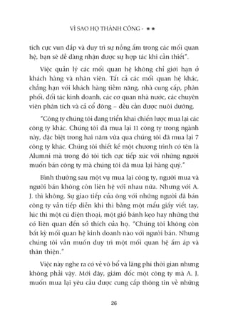 tñch cûåc vun àùæp vaâ duy trò sûå nöìng êëm trong caác möëi quan
hïå, baån seä dïî daâng nhêån àûúåc sûå húåp taác khi cêìn thiïët”.
Viïåc quaãn lyá caác möëi quan hïå khöng chó giúái haån úã
khaách haâng vaâ nhên viïn. Têët caã caác möëi quan hïå khaác,
chùèng haån vúái khaách haâng tiïìm nùng, nhaâ cung cêëp, phên
phöëi, àöëi taác kinh doanh, caác cú quan nhaâ nûúác, caác chuyïn
viïn phên tñch vaâ caã cöí àöng – àïìu cêìn àûúåc nuöi dûúäng.
“Cöng ty chuáng töi àang triïín khai chiïën lûúåc mua laåi caác
cöng ty khaác. Chuáng töi àaä mua laåi 11 cöng ty trong ngaânh
naây, àùåc biïåt trong hai nùm vûâa qua chuáng töi àaä mua laåi 7
cöng ty khaác. Chuáng töi thiïët kïë möåt chûúng trònh coá tïn laâ
Alumni maâ trong àoá töi tñch cûåc tiïëp xuác vúái nhûäng ngûúâi
muöën baán cöng ty maâ chuáng töi àaä mua laåi haâng quyá.”
Bònh thûúâng sau möåt vuå mua laåi cöng ty, ngûúâi mua vaâ
ngûúâi baán khöng coân liïn hïå vúái nhau nûäa. Nhûng vúái A.
J. thò khöng. Sûå giao tiïëp cuãa öng vúái nhûäng ngûúâi àaä baán
cöng ty vêîn tiïëp diïîn khi thò bùçng möåt mêíu giêëy viïët tay,
luác thò möåt cuá àiïån thoaåi, möåt gioã baánh keåo hay nhûäng thûá
coá liïn quan àïën súã thñch cuãa hoå. “Chuáng töi khöng coân
bêët kyâ möëi quan hïå kinh doanh naâo vúái ngûúâi baán. Nhûng
chuáng töi vêîn muöën duy trò möåt möëi quan hïå êëm aáp vaâ
thên thiïån.”
Viïåc naây nghe ra coá veã vö böí vaâ laäng phñ thúâi gian nhûng
khöng phaãi vêåy. Múái àêy, giaám àöëc möåt cöng ty maâ A. J.
muöën mua laåi yïu cêìu àûúåc cung cêëp thöng tin vïì nhûäng
VÒ SAO HOÅ THAÂNH CÖNG -
26
 
