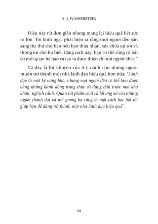 Àiïìu naây rêët àún giaãn nhûng mang laåi hiïåu quaã hïët sûác
to lúán. Töi kinh ngaåc phaát hiïån ra rùçng moåi ngûúâi àïìu sùén
saâng tha thûá cho baån nïëu baån thûâa nhêån, sûãa chûäa sai soát vaâ
thöng tin cho hoå biïët. Bùçng caách naây, baån coá thïí cuãng cöë bêët
cûá möëi quan hïå naâo vaâ taåo ra àûúåc thiïån chñ núi ngûúâi khaác.”
Vaâ àêy laâ lúâi khuyïn cuãa A.J. daânh cho nhûäng ngûúâi
muöën trúã thaânh möåt nhaâ laänh àaåo hiïåu quaã hún nûäa: “Laänh
àaåo laâ möåt kyä nùng khoá, nhûng moåi ngûúâi àïìu coá thïí laâm àûúåc
bùçng nhûäng haânh àöång trung thûåc vaâ àuáng àùæn trûúác moåi khoá
khùn, nghõch caãnh. Quan saát phêím chêët vaâ löëi ûáng xûã cuãa nhûäng
ngûúâi thaânh àaåt vaâ noi gûúng hoå cuäng laâ möåt caách hoåc hoãi töët
giuáp baån dïî daâng trúã thaânh möåt nhaâ laänh àaåo hiïåu quaã”.
29
A. J. WASSERSTEIN
 