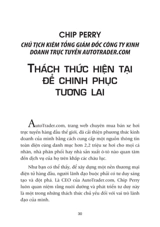 CHIP PERRY
CHUÃ TÕCH KIÏM TÖÍNG GIAÁM ÀÖËC CÖNG TY KINH
DOANH TRÛÅC TUYÏËN AUTOTRADER.COM
THAÁCH THÛÁC HIÏÅN TAÅI
ÀÏÍ CHINH PHUÅC
TÛÚNG LAI
AutoTrader.com, trang web chuyïn mua baán xe húi
trûåc tuyïën haâng àêìu thïë giúái, àaä caãi thiïån phûúng thûác kinh
doanh cuãa mònh bùçng caách cung cêëp möåt nguöìn thöng tin
toaân diïån cuâng danh muåc hún 2,2 triïåu xe húi cho moåi caá
nhên, nhaâ phên phöëi hay nhaâ saãn xuêët ö-tö naâo quan têm
àïën dõch vuå cuãa hoå trïn khùæp caác chêu luåc.
Nhû baån coá thïí thêëy, àïí xêy dûång möåt nïìn thûúng maåi
àiïån tûã haâng àêìu, ngûúâi laänh àaåo buöåc phaãi coá tû duy saáng
taåo vaâ àöåt phaá. Laâ CEO cuãa AutoTrader.com, Chip Perry
luön quan niïåm rùçng nuöi dûúäng vaâ phaát triïín tû duy naây
laâ möåt trong nhûäng thaách thûác chuã yïëu àöëi vúái vai troâ laänh
àaåo cuãa mònh.
30
 