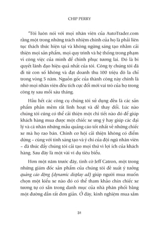 “Töi luön noái vúái moåi nhên viïn cuãa AutoTrader.com
rùçng möåt trong nhûäng traách nhiïåm chñnh cuãa hoå laâ phaãi liïn
tuåc thaách thûác hiïån taåi vaâ khöng ngûâng saáng taåo nhùçm caãi
thiïån moåi saãn phêím, moåi quy trònh vaâ hïå thöëng trong phaåm
vi cöng viïåc cuãa mònh àïí chinh phuåc tûúng lai. Àoá laâ bñ
quyïët laänh àaåo hiïåu quaã nhêët cuãa töi. Cöng ty chuáng töi àaä
ài tûâ con söë khöng vaâ àaåt doanh thu 100 triïåu àö la chó
trong voâng 5 nùm. Nguöìn göëc cuãa thaânh cöng naây chñnh laâ
nhúâ moåi nhên viïn àïìu tñch cûåc àöíi múái vai troâ cuãa hoå trong
cöng ty sau möîi saáu thaáng.
Hêìu hïët caác cöng cuå chuáng töi sûã duång àïìu laâ caác saãn
phêím phêìn mïìm rêët linh hoaåt vaâ dïî thay àöíi. Luác naâo
chuáng töi cuäng coá thïí caãi thiïån möåt chi tiïët naâo àoá àïí giuáp
khaách haâng mua àûúåc möåt chiïëc xe ûng yá hay giuáp caác àaåi
lyá vaâ caá nhên nhûäng mêîu quaãng caáo töët nhêët vïì nhûäng chiïëc
xe maâ hoå rao baán. Chñnh cú höåi caãi thiïån khöng coá àiïím
dûâng – cuâng vúái tñnh saáng taåo vaâ yá chñ cuãa àöåi nguä nhên viïn
– àaä thuác àêíy chuáng töi caãi taåo moåi thûá vò lúåi ñch cuãa khaách
haâng. Sau àêy laâ möåt vaâi vñ duå tiïu biïíu.
Hún möåt nùm trûúác àêy, tònh cúâ Jeff Catron, möåt trong
nhûäng giaám àöëc saãn phêím cuãa chuáng töi àïì xuêët yá tûúãng
quaãng caáo àöång (dynamic display ad) giuáp ngûúâi mua muöën
choån möåt kiïíu xe naâo àoá coá thïí tham khaão chñn chiïëc xe
tûúng tûå coá sùén trong danh muåc cuãa nhaâ phên phöëi bùçng
möåt àûúâng dêîn rêët àún giaãn. ÚÃ àêy, kinh nghiïåm mua sùæm
31
CHIP PERRY
 