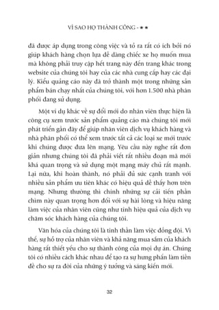 àaä àûúåc aáp duång trong cöng viïåc vaâ toã ra rêët coá ñch búãi noá
giuáp khaách haâng choån lûåa dïî daâng chiïëc xe hoå muöën mua
maâ khöng phaãi truy cêåp hïët trang naây àïën trang khaác trong
website cuãa chuáng töi hay cuãa caác nhaâ cung cêëp hay caác àaåi
lyá. Kiïíu quaãng caáo naây àaä trúã thaânh möåt trong nhûäng saãn
phêím baán chaåy nhêët cuãa chuáng töi, vúái hún 1.500 nhaâ phên
phöëi àang sûã duång.
Möåt vñ duå khaác vïì sûå àöíi múái do nhên viïn thûåc hiïån laâ
cöng cuå xem trûúác saãn phêím quaãng caáo maâ chuáng töi múái
phaát triïín gêìn àêy àïí giuáp nhên viïn dõch vuå khaách haâng vaâ
nhaâ phên phöëi coá thïí xem trûúác têët caã caác loaåi xe múái trûúác
khi chuáng àûúåc àûa lïn maång. Yïu cêìu naây nghe rêët àún
giaãn nhûng chuáng töi àaä phaãi viïët rêët nhiïìu àoaån maä múái
khaá quan troång vaâ sûã duång möåt maång maáy chuã rêët maånh.
Laåi nûäa, khi hoaân thaânh, noá phaãi àuã sûác caånh tranh vúái
nhiïìu saãn phêím ûu tiïn khaác coá hiïåu quaã dïî thêëy hún trïn
maång. Nhûng thûúâng thò chñnh nhûäng sûå caãi tiïën phêìn
chòm naây quan troång hún àöëi vúái sûå haâi loâng vaâ hiïåu nùng
laâm viïåc cuãa nhên viïn cuäng nhû tñnh hiïåu quaã cuãa dõch vuå
chùm soác khaách haâng cuãa chuáng töi.
Vùn hoáa cuãa chuáng töi laâ tinh thêìn laâm viïåc àöìng àöåi. Vò
thïë, sûå höî trúå cuãa nhên viïn vaâ khaã nùng mua sùæm cuãa khaách
haâng rêët thiïët yïëu cho sûå thaânh cöng cuãa moåi dûå aán. Chuáng
töi coá nhiïìu caách khaác nhau àïí taåo ra sûå hûng phêën laâm tiïìn
àïì cho sûå ra àúâi cuãa nhûäng yá tûúãng vaâ saáng kiïën múái.
VÒ SAO HOÅ THAÂNH CÖNG -
32
 