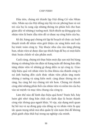 Àêìu tiïn, chuáng töi thaânh lêåp Höåi àöìng Cöë vêën Nhên
viïn. Nhên sûå cuãa Höåi àöìng naây lêëy tûâ caác phoâng ban vaâ vai
troâ cuãa hoå laâ cung cêëp nhûäng thöng tin phaãn höìi cho ban
giaám àöëc vïì nhûäng yá tûúãng múái. Kñch thñch sûå àoáng goáp cuãa
nhên viïn laâ bûúác àêìu tiïn àïí coá àûúåc sûå cöëng hiïën cuãa hoå.
Kïë àoá, haâng quyá chuáng töi lêåp kïë hoaåch töí chûác caác buöíi
thuyïët trònh àïí nhên viïn giúái thiïåu caác saáng kiïën múái cuãa
hoå trûúác toaân cöng ty. Tuây thuöåc nhu cêìu cuãa tûâng phoâng
ban, nhên viïn seä àûúåc àaâo taåo thñch húåp àïí hoå coá möåt kiïën
thûác hoaân chónh vïì saãn phêím múái.
Cuöëi cuâng, chuáng töi thûåc hiïån möåt àùåc san nöåi böå haâng
thaáng vaâ nhûäng baãn tin àiïån tûã haâng tuêìn àïí thöng baáo àïën
tûâng nhên viïn vïì nhûäng gò àang diïîn ra taåi cöng ty. Giao
tiïëp hiïåu quaã vúái nhên viïn laâ chòa khoáa cuãa thaânh cöng vò
noá aãnh hûúãng àïën caách thûác nhên viïn phaãn ûáng trûúác
nhûäng yá tûúãng vaâ saáng kiïën múái: caâng àûúåc thöng tin roä
raâng, hoå caâng höî trúå chuáng töi töët hún. Chuáng töi thaânh
cöng nhúâ nhûäng phaãn höìi cuãa nhên viïn vaâ niïìm tin cuãa hoå
vaâo sûá mïånh vaâ muåc tiïu chung cuãa cöng ty.
Laâm thïë naâo àïí laänh àaåo hiïåu quaã hún? Trûúác hïët, haäy
luön ghi nhúá rùçng baãn chêët cuãa laänh àaåo laâ hoaân thaânh
cöng viïåc thöng qua ngûúâi khaác. Vò vêåy, xêy dûång möëi quan
hïå höî trúå vaâ sûå àoáng goáp cuãa àöìng sûå vaâ nhên viïn laâ quy
tùæc quan troång nhêët maâ nhaâ quaãn lyá cêìn tuên thuã àïí khöng
phaãi gaánh chõu thêët baåi trong sûå nghiïåp cuãa mònh.
33
CHIP PERRY
 