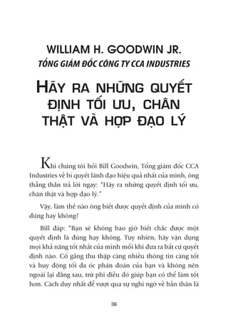 36
WILLIAM H. GOODWIN JR.
TÖÍNG GIAÁM ÀÖËC CÖNG TY CCA INDUSTRIES
HAÄY RA NHÛÄNG QUYÏËT
ÀÕNH TÖËI ÛU, CHÊN
THÊÅT VAÂ HÚÅP ÀAÅO LYÁ
Khi chuáng töi hoãi Bill Goodwin, Töíng giaám àöëc CCA
Industries vïì bñ quyïët laänh àaåo hiïåu quaã nhêët cuãa mònh, öng
thùèng thùæn traã lúâi ngay: “Haäy ra nhûäng quyïët àõnh töëi ûu,
chên thêåt vaâ húåp àaåo lyá.”
Vêåy, laâm thïë naâo öng biïët àûúåc quyïët àõnh cuãa mònh coá
àuáng hay khöng?
Bill àaáp: “Baån seä khöng bao giúâ biïët chùæc àûúåc möåt
quyïët àõnh laâ àuáng hay khöng. Tuy nhiïn, haäy vêån duång
moåi khaã nùng töët nhêët cuãa mònh möîi khi àûa ra bêët cûá quyïët
àõnh naâo. Cöë gùæng thu thêåp caâng nhiïìu thöng tin caâng töët
vaâ huy àöång töëi àa oác phaán àoaán cuãa baån vaâ khöng nïn
ngoaái laåi àùçng sau, trûâ phi àiïìu àoá giuáp baån coá thïí laâm töët
hún. Caách duy nhêët àïí vûúåt qua sûå nghi ngúâ vïì baãn thên laâ
 