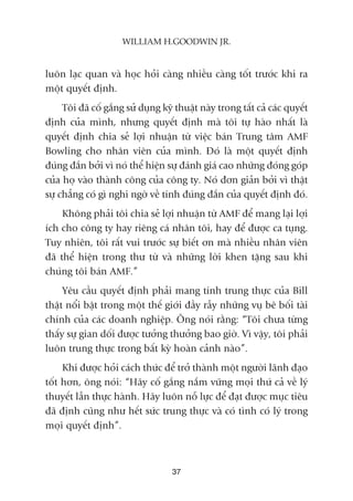 luön laåc quan vaâ hoåc hoãi caâng nhiïìu caâng töët trûúác khi ra
möåt quyïët àõnh.
Töi àaä cöë gùæng sûã duång kyä thuêåt naây trong têët caã caác quyïët
àõnh cuãa mònh, nhûng quyïët àõnh maâ töi tûå haâo nhêët laâ
quyïët àõnh chia seã lúåi nhuêån tûâ viïåc baán Trung têm AMF
Bowling cho nhên viïn cuãa mònh. Àoá laâ möåt quyïët àõnh
àuáng àùæn búãi vò noá thïí hiïån sûå àaánh giaá cao nhûäng àoáng goáp
cuãa hoå vaâo thaânh cöng cuãa cöng ty. Noá àún giaãn búãi vò thêåt
sûå chùèng coá gò nghi ngúâ vïì tñnh àuáng àùæn cuãa quyïët àõnh àoá.
Khöng phaãi töi chia seã lúåi nhuêån tûâ AMF àïí mang laåi lúåi
ñch cho cöng ty hay riïng caá nhên töi, hay àïí àûúåc ca tuång.
Tuy nhiïn, töi rêët vui trûúác sûå biïët ún maâ nhiïìu nhên viïn
àaä thïí hiïån trong thû tûâ vaâ nhûäng lúâi khen tùång sau khi
chuáng töi baán AMF.”
Yïu cêìu quyïët àõnh phaãi mang tñnh trung thûåc cuãa Bill
thêåt nöíi bêåt trong möåt thïë giúái àêìy rêîy nhûäng vuå bï böëi taâi
chñnh cuãa caác doanh nghiïåp. Öng noái rùçng: “Töi chûa tûâng
thêëy sûå gian döëi àûúåc tûúãng thûúãng bao giúâ. Vò vêåy, töi phaãi
luön trung thûåc trong bêët kyâ hoaân caãnh naâo”.
Khi àûúåc hoãi caách thûác àïí trúã thaânh möåt ngûúâi laänh àaåo
töët hún, öng noái: “Haäy cöë gùæng nùæm vûäng moåi thûá caã vïì lyá
thuyïët lêîn thûåc haânh. Haäy luön nöî lûåc àïí àaåt àûúåc muåc tiïu
àaä àõnh cuäng nhû hïët sûác trung thûåc vaâ coá tònh coá lyá trong
moåi quyïët àõnh”.
37
WILLIAM H.GOODWIN JR.
 