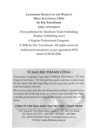 VÒ SAO HOÅ THAÂNH CÖNG
Vietnamese Language Copyright © 2006 by First News - Tri Viet
Cöng ty First News - Trñ Viïåt giûä baãn quyïìn xuêët baãn vaâ phaát haânh
êën baãn tiïëng Viïåt theo húåp àöìng chuyïín giao baãn quyïìn vúái Nhaâ
xuêët baãn Kaplan, Hoa Kyâ.
Bêët cûá sûå sao cheáp, trñch dêîn naâo khöng àûúåc sûå àöìng yá cuãa First News
vaâ Kaplan àïìu laâ bêët húåp phaáp vaâ vi phaåm Luêåt Xuêët baãn Viïåt Nam,
Luêåt Baãn quyïìn Quöëc tïë vaâ Cöng ûúác Baão höå Baãn quyïìn Súã hûäu Trñ tuïå
Berne.
CÖNG TY VÙN HOÁA SAÁNG TAÅO TRÑ VIÏÅT - FIRST NEWS
11H Nguyïîn Thõ Minh Khai, Quêån 1, TP. Höì Chñ Minh
Tel: (84.8) 8227979 - 8227980 - 8233859 - 8233860
Fax: (84.8) 8224560; Email: triviet@firstnews.com.vn
Website: www.firstnews.com.vn
LEADERSHIP SECRETS OF THE WORLD’S
MOST SUCCESSFUL CEOS
by Eric Yaverbaum
ISBN: 0793180619
First published by Dearborn Trade Publishing
(Kaplan Publishing now)
A Kaplan Professional Company.
© 2006 by Eric Yaverbaum. All rights reserved.
Authorized translation as per agreement #754
dated of 08-06-2006.
 