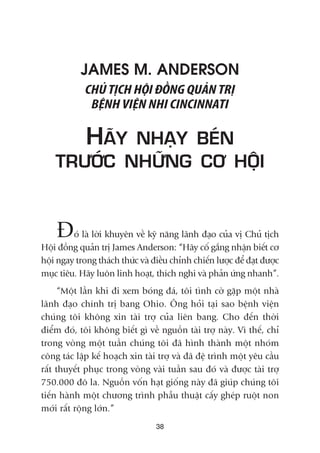 38
JAMES M. ANDERSON
CHUÃ TÕCH HÖÅI ÀÖÌNG QUAÃN TRÕ
BÏÅNH VIÏÅN NHI CINCINNATI
HAÄY NHAÅY BEÁN
TRÛÚÁC NHÛÄNG CÚ HÖÅI
Àoá laâ lúâi khuyïn vïì kyä nùng laänh àaåo cuãa võ Chuã tõch
Höåi àöìng quaãn trõ James Anderson: “Haäy cöë gùæng nhêån biïët cú
höåi ngay trong thaách thûác vaâ àiïìu chónh chiïën lûúåc àïí àaåt àûúåc
muåc tiïu. Haäy luön linh hoaåt, thñch nghi vaâ phaãn ûáng nhanh”.
“Möåt lêìn khi ài xem boáng àaá, töi tònh cúâ gùåp möåt nhaâ
laänh àaåo chñnh trõ bang Ohio. Öng hoãi taåi sao bïånh viïån
chuáng töi khöng xin taâi trúå cuãa liïn bang. Cho àïën thúâi
àiïím àoá, töi khöng biïët gò vïì nguöìn taâi trúå naây. Vò thïë, chó
trong voâng möåt tuêìn chuáng töi àaä hònh thaânh möåt nhoám
cöng taác lêåp kïë hoaåch xin taâi trúå vaâ àaä àïå trònh möåt yïu cêìu
rêët thuyïët phuåc trong voâng vaâi tuêìn sau àoá vaâ àûúåc taâi trúå
750.000 àö la. Nguöìn vöën haåt giöëng naây àaä giuáp chuáng töi
tiïën haânh möåt chûúng trònh phêîu thuêåt cêëy gheáp ruöåt non
múái rêët röång lúán.”
 
