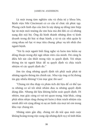 Laâ möåt trung têm nghiïn cûáu vaâ chûäa trõ y khoa lúán,
Bïånh viïån Nhi Cincinnati coá cú cêëu töí chûác rêët phûác taåp.
Phong caách laänh àaåo cuãa Jim laâ xêy dûång sûå àöìng têm hiïåp
lûåc tûâ möåt möi trûúâng àa vùn hoáa maâ àöi khi coá caã nhûäng
xung àöåt nöåi böå. Öng àaä hònh thaânh nhûäng àún võ kinh
doanh trong àoá baác sô thûåc haânh, y taá vaâ caác nhaâ quaãn lyá
cuâng nhau nöî lûåc vò muåc tiïu chung: phuåc vuå töët nhêët cho
ngûúâi bïånh.
“Töi laâ möåt ngûúâi biïët lùæng nghe vaâ luön tòm kiïëm sûå
àöìng thuêån trong àöåi nguä nhên viïn cuãa mònh. Àoá cuäng laâ
àiïìu hïët sûác cêìn thiïët trong viïåc ra quyïët àõnh. Töi nhêån
thöng tin tûâ ngûúâi khaác àïí ra quyïët àõnh vaâ chõu traách
nhiïåm vïì caác quyïët àõnh àoá.”
Jim tin rùçng nhûäng quyïët àõnh töët phaãi xuêët phaát tûâ
nhûäng nguöìn thöng tin chñnh xaác. Nhû vêåy öng coá bõ thöng
tin gêy nhiïîu khöng? Coân trûåc giaác thò sao?
“Chuáng töi thu thêåp vaâ phên tñch dûä liïåu àïí coá thïí taåo
ra nhûäng cú súã töët nhêët nhùçm àûa ra nhûäng quyïët àõnh
àuáng àùæn. Nhûng dûä liïåu khöng kiïím soaát quyïët àõnh. Dô
nhiïn, trûåc giaác cuäng coá vai troâ quan troång. Mùåt khaác, cuäng
phaãi nhòn nhêån rùçng chuáng töi luön yá thûác traách nhiïåm cuãa
mònh àöëi vúái cöång àöìng vaâ sûå an laânh cuãa moåi treã em trong
khu vûåc chuáng töi.
Nhûäng nùm gêìn àêy, chuáng töi àaä traãi qua möåt cuöåc
khuãng hoaãng trong viïåc cung cêëp nhûäng dõch vuå y tïë tinh thêìn
39
JAMES M. ANDERSON
 