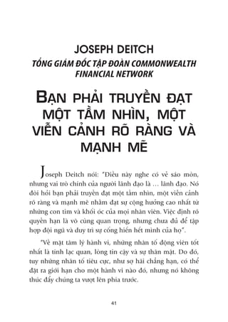 JOSEPH DEITCH
TÖÍNG GIAÁM ÀÖËC TÊÅP ÀOAÂN COMMONWEALTH
FINANCIAL NETWORK
BAÅN PHAÃI TRUYÏÌN ÀAÅT
MÖÅT TÊÌM NHÒN, MÖÅT
VIÏÎN CAÃNH ROÄ RAÂNG VAÂ
MAÅNH MEÄ
Joseph Deitch noái: “Àiïìu naây nghe coá veã saáo moân,
nhûng vai troâ chñnh cuãa ngûúâi laänh àaåo laâ … laänh àaåo. Noá
àoâi hoãi baån phaãi truyïìn àaåt möåt têìm nhòn, möåt viïîn caãnh
roä raâng vaâ maånh meä nhùçm àaåt sûå cöång hûúãng cao nhêët tûâ
nhûäng con tim vaâ khöëi oác cuãa moåi nhên viïn. Viïåc àõnh roä
quyïìn haån laâ vö cuâng quan troång, nhûng chûa àuã àïí têåp
húåp àöåi nguä vaâ duy trò sûå cöëng hiïën hïët mònh cuãa hoå”.
“Vïì mùåt têm lyá haânh vi, nhûäng nhên töë àöång viïn töët
nhêët laâ tñnh laåc quan, loâng tin cêåy vaâ sûå thên mêåt. Do àoá,
tuy nhûäng nhên töë tiïu cûåc, nhû súå haäi chùèng haån, coá thïí
àùåt ra giúái haån cho möåt haânh vi naâo àoá, nhûng noá khöng
thuác àêíy chuáng ta vûúåt lïn phña trûúác.
41
 