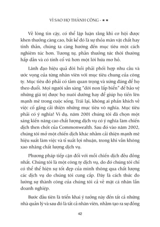 VÒ SAO HOÅ THAÂNH CÖNG -
42
Vïì loâng tin cêåy, coá thïí lêåp luêån rùçng khi cú höåi àûúåc
khen thûúãng caâng cao, bêët kïí àoá laâ sûå thoãa maän vêåt chêët hay
tinh thêìn, chuáng ta caâng hûúáng àïën muåc tiïu möåt caách
nghiïm tuác hún. Tûúng tûå, phêìn thûúãng tûác thúâi thûúâng
hêëp dêîn vaâ coá tñnh cöí vuä hún möåt lúâi hûáa mú höì.
Laänh àaåo hiïåu quaã àoâi hoãi phaãi phöëi húåp nhu cêìu vaâ
ûúác voång cuãa tûâng nhên viïn vúái muåc tiïu chung cuãa cöng
ty. Muåc tiïu àoá phaãi coá têìm quan troång vaâ xûáng àaáng àïí hoå
theo àuöíi. Moåi ngûúâi sùén saâng “dúâi non lêëp biïín” àïí baão vïå
nhûäng giaá trõ àûúåc hoå nuöi dûúäng hay àïí giuáp hoå tiïën lïn
maånh meä trong cuöåc söëng. Traái laåi, khöng ai phêën khñch vïì
viïåc cöë gùæng caãi thiïån nhûäng muåc tiïu vö nghôa. Muåc tiïu
phaãi coá yá nghôa! Vñ duå, nùm 2001 chuáng töi àaä choån möåt
saáng kiïën nêng cao chêët lûúång dõch vuå coá yá nghôa laâm chiïën
dõch then chöët cuãa Commonwealth. Sau àoá vaâo nùm 2002,
chuáng töi múã möåt chiïën dõch khaác nhùçm caãi thiïån maånh meä
hiïåu suêët laâm viïåc vaâ tó suêët lúåi nhuêån, trong khi vêîn khöng
xao nhaäng chêët lûúång dõch vuå.
Phûúng phaáp tiïëp cêån àöëi vúái möîi chiïën dõch àïìu àöìng
nhêët. Chuáng töi laâ möåt cöng ty dõch vuå, do àoá chuáng töi chó
coá thïí thïí hiïån sûå töët àeåp cuãa mònh thöng qua chêët lûúång
caác dõch vuå do chuáng töi cung cêëp. Àêy laâ caách thûác ào
lûúâng sûå thaânh cöng cuãa chuáng töi caã vïì mùåt caá nhên lêîn
doanh nghiïåp.
Bûúác àêìu tiïn laâ triïín khai yá tûúãng naây àïën têët caã nhûäng
nhaâ quaãn lyá vaâ sau àoá laâ têët caã nhên viïn, nhùçm taåo ra sûå àöìng
 