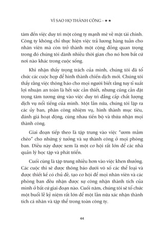 têm àïën viïåc duy trò möåt cöng ty maånh meä vïì mùåt taâi chñnh.
Cöng ty khöng chó thûåc hiïån viïåc traã lûúng haâng tuêìn cho
nhên viïn maâ coân trúã thaânh möåt cöång àöìng quan troång
trong àoá chuáng töi daânh nhiïìu thúâi gian cho noá hún bêët cûá
núi naâo khaác trong cuöåc söëng.
Khi nhêån thêëy troång traách cuãa mònh, chuáng töi àaä töí
chûác caác cuöåc hoåp àïí hònh thaânh chiïën dõch múái. Chuáng töi
thêëy rùçng viïåc thöng baáo cho moåi ngûúâi biïët rùçng tuy tó suêët
lúåi nhuêån an toaân laâ hïët sûác cêìn thiïët, nhûng cuäng cêìn àùåt
troång têm tûúng ûáng vaâo viïåc duy trò àùèng cêëp chêët lûúång
dõch vuå nöíi tiïëng cuãa mònh. Möåt lêìn nûäa, chuáng töi lêåp ra
caác uãy ban, phên cöng nhiïåm vuå, hònh thaânh muåc tiïu,
àaánh giaá hoaåt àöång, cuâng nhau tiïën böå vaâ thûâa nhêån moåi
thaânh cöng.
Giai àoaån tiïëp theo laâ têåp trung vaâo viïåc “ûúm mêìm
cheáo” cho nhûäng yá tûúãng vaâ sûå thaânh cöng úã moåi phoâng
ban. Àiïìu naây àûúåc xem laâ möåt cú höåi rêët lúán àïí caác nhaâ
quaãn lyá hoåc têåp vaâ phaát triïín.
Cuöëi cuâng laâ têåp trung nhiïìu hún vaâo viïåc khen thûúãng.
Caác cuöåc thi seä àûúåc thöng baáo dûúái vö söë caác thïí loaåi vaâ
àûúåc thiïët kïë coá chuã àïì, taåo cú höåi àïí moåi nhên viïn vaâ caác
phoâng ban àïìu nhêån àûúåc sûå cöng nhêån thaânh tñch cuãa
mònh úã bêët cûá giai àoaån naâo. Cuöëi nùm, chuáng töi seä töí chûác
möåt buöíi lïî kyã niïåm rêët lúán àïí möåt lêìn nûäa xaác nhêån thaânh
tñch caá nhên vaâ têåp thïí trong toaân cöng ty.
VÒ SAO HOÅ THAÂNH CÖNG -
44
 