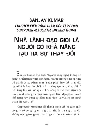 SANJAY KUMAR
CHUÃ TÕCH KIÏM TÖÍNG GIAÁM ÀÖËC TÊÅP ÀOAÂN
COMPUTER ASSOCIATES INTERNATIONAL
NHAÂ LAÄNH ÀAÅO GIOÃI LAÂ
NGÛÚÂI COÁ KHAÃ NÙNG
TAÅO RA SÛÅ THAY ÀÖÍI
Sanjay Kumar cho biïët: “Ngaânh cöng nghïå thöng tin
coá rêët nhiïìu triïín voång tûúi saáng, nhûng khöng phaãi ai cuäng
dïî thaânh cöng. Nhêån ra nhu cêìu phaãi thay àöíi chûa àuã,
ngûúâi laänh àaåo cêìn phaãi coá khaã nùng taåo ra sûå thay àöíi tûâ
nïìn taãng laâ möi trûúâng vùn hoáa cöng ty. Àïí thûåc hiïån viïåc
naây nhanh choáng vaâ hiïåu quaã, ngûúâi laänh àaåo phaãi vûâa coá
khaã nùng xêy dûång sûå àöìng têm hiïåp lûåc vûâa coá sûå quyïët
àoaán khi cêìn thiïët”.
“Computer Associates àaä thaânh cöng vúái tû caách möåt
cöng ty coá cöng nghïå haâng àêìu nhúâ khaã nùng thay àöíi
khöng ngûâng trong viïåc àaáp ûáng caác nhu cêìu cuãa möåt nïìn
46
 