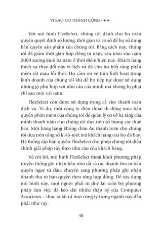 VÒ SAO HOÅ THAÂNH CÖNG -
48
Vúái mö hònh FlexSelect, chuáng töi daânh cho hoå toaân
quyïìn quyïët àõnh söë lûúång, thúâi gian vaâ cú súã àïí hoå sûã duång
baãn quyïìn saãn phêím cuãa chuáng töi. Bùçng caách naây, chuáng
töi àaä giaãm thúâi gian húåp àöìng tûâ nùm, saáu nùm vaâo nùm
2000 xuöëng dûúái ba nùm úã thúâi àiïím hiïån nay. Khaách haâng
thñch sûå thay àöíi naây vò lõch sûã àaä cho hoå biïët rùçng phêìn
mïìm rêët mau löîi thúâi. Hoå caãm ún vïì tñnh linh hoaåt trong
kinh doanh cuãa chuáng töi khi àïí hoå tiïëp tuåc àûúåc sûã duång
nhûäng gò phuâ húåp vúái nhu cêìu cuãa mònh maâ khöng bõ phaåt
chó sau möåt vaâi nùm.
FlexSelect coân àûúåc sûã duång trong caã viïåc thanh toaán
dõch vuå. Vñ duå, möåt cöng ty àiïån thoaåi di àöång mua baãn
quyïìn phêìn mïìm cuãa chuáng töi àïí quaãn lyá cú súã haå têìng cuãa
mònh thanh toaán cho chuáng töi dûåa trïn söë lûúång caác thuï
bao. Möåt haäng haâng khöng chêu Êu thanh toaán cho chuáng
töi dûåa trïn töíng söë ki-lö-meát maâ khaách haâng cuãa hoå àaä bay.
Hïå thöëng cêëp baãn quyïìn FlexSelect cho pheáp chuáng töi àiïìu
chónh giaãi phaáp tuây theo nhu cêìu cuãa khaách haâng.
Vïì cöët loäi, mö hònh FlexSelect thoaát khoãi phûúng phaáp
truyïìn thöëng ghi nhêån hêìu nhû têët caã caác doanh thu tûâ baãn
quyïìn ngay tûâ àêìu, chuyïín sang phûúng phaáp ghi nhêån
doanh thu tûâ baãn quyïìn theo tûâng húåp àöìng. Àïí xêy dûång
mö hònh naây, moåi ngûúâi phaãi tû duy laåi toaân böå phûúng
phaáp laâm viïåc àaä keáo daâi nhiïìu thêåp kyã cuãa Computer
Associates – thûåc ra têët caã moåi cöng ty trong ngaânh naây àïìu
phaãi nhû vêåy.
 