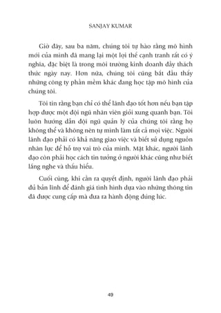 Giúâ àêy, sau ba nùm, chuáng töi tûå haâo rùçng mö hònh
múái cuãa mònh àaä mang laåi möåt lúåi thïë caånh tranh rêët coá yá
nghôa, àùåc biïåt laâ trong möi trûúâng kinh doanh àêìy thaách
thûác ngaây nay. Hún nûäa, chuáng töi cuäng bùæt àêìu thêëy
nhûäng cöng ty phêìn mïìm khaác àang hoåc têåp mö hònh cuãa
chuáng töi.
Töi tin rùçng baån chó coá thïí laänh àaåo töët hún nïëu baån têåp
húåp àûúåc möåt àöåi nguä nhên viïn gioãi xung quanh baån. Töi
luön hûúáng dêîn àöåi nguä quaãn lyá cuãa chuáng töi rùçng hoå
khöng thïí vaâ khöng nïn tûå mònh laâm têët caã moåi viïåc. Ngûúâi
laänh àaåo phaãi coá khaã nùng giao viïåc vaâ biïët sûã duång nguöìn
nhên lûåc àïí höî trúå vai troâ cuãa mònh. Mùåt khaác, ngûúâi laänh
àaåo coân phaãi hoåc caách tin tûúãng úã ngûúâi khaác cuäng nhû biïët
lùæng nghe vaâ thêëu hiïíu.
Cuöëi cuâng, khi cêìn ra quyïët àõnh, ngûúâi laänh àaåo phaãi
àuã baãn lônh àïí àaánh giaá tònh hònh dûåa vaâo nhûäng thöng tin
àaä àûúåc cung cêëp maâ àûa ra haânh àöång àuáng luác.
49
SANJAY KUMAR
 