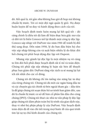 àoá. Kïët quaã laâ, töi gêìn nhû khöng bao giúâ ài hoåp maâ khöng
chuêín bõ trûúác. Töi coá möåt àöåi nguä quaãn lyá gioãi. Hoå àûúåc
huêën luyïån àïí tû duy vaâ haânh àöång theo caách cuãa töi.
Viïåc hoaåch àõnh trûúác luön mang laåi kïët quaã töët – àoá
cuäng chñnh laâ àiïìu töi àaä laâm àïí hiïån thûåc hoáa giêëc mú cuãa
caã àúâi töi laâ biïën Conoco trúã laåi thaânh möåt cöng ty àöåc lêåp.
Conoco saáp nhêåp vúái DuPont vaâo nùm 1981 àïí traánh bõ àöëi
thuã sang àoaåt. Àïën nùm 1998, lyá do ban àêìu biïån höå cho
viïåc saáp nhêåp khöng coân vaâ xuêët hiïån nhiïìu lyá do khaác àoâi
hoãi chuáng töi phaãi hoaåt àöång àöåc lêåp vúái Dupont.
Nhûng viïåc giaânh laåi àöåc lêåp laâ möåt nhiïåm vuå vö cuâng
to lúán àoâi hoãi phaãi àûúåc hoaåch àõnh rêët tó mó vaâ toaân diïån.
Chuáng töi phaãi sùæp xïëp nhûäng lyá luêån sùæc beán àïí thuyïët
phuåc ban giaám àöëc DuPont rùçng viïåc taách ra seä mang laåi lúåi
ñch töët nhêët cho caác cöí àöng.
Chuáng töi àaä khöng chó tin tûúãng vaâo nùng lûåc tû duy
cuãa riïng chuáng töi. Chuáng töi àaä múâi caác ngên haâng àêìu tû
vaâ caác chuyïn gia taâi chñnh tûâ bïn ngoaâi tham gia – àêìu tiïn
laâ àïí giuáp chuáng töi soaån thaão höì sú trònh ban giaám àöëc, sau
àoá laâ chuêín bõ trûúác cú súã àïí baán cöí phêìn lêìn àêìu cho cöng
chuáng (IPO). Chuáng töi thuï caác nhaâ tû vêën phaáp lyá àöåc lêåp
giuáp chuáng töi àaâm phaán toaân böå löå trònh cuãa giao dõch naây,
thay vò nhúâ böå phêån phaáp lyá cuãa DuPont. Viïåc hoaåch àõnh
toaân diïån àaä ài vaâo chi tiïët trong moåi bûúác ài cuãa quaá trònh
tòm laåi sûå tûå chuã kinh doanh cuãa chuáng töi.
51
ARCHIE W. DUNHAM
 