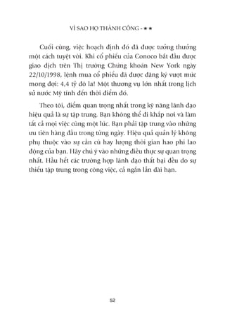 Cuöëi cuâng, viïåc hoaåch àõnh àoá àaä àûúåc tûúãng thûúãng
möåt caách tuyïåt vúâi. Khi cöí phiïëu cuãa Conoco bùæt àêìu àûúåc
giao dõch trïn Thõ trûúâng Chûáng khoaán New York ngaây
22/10/1998, lïånh mua cöí phiïëu àaä àûúåc àùng kyá vûúåt mûác
mong àúåi: 4,4 tyã àö la! Möåt thûúng vuå lúán nhêët trong lõch
sûã nûúác Myä tñnh àïën thúâi àiïím àoá.
Theo töi, àiïím quan troång nhêët trong kyä nùng laänh àaåo
hiïåu quaã laâ sûå têåp trung. Baån khöng thïí ài khùæp núi vaâ laâm
têët caã moåi viïåc cuâng möåt luác. Baån phaãi têåp trung vaâo nhûäng
ûu tiïn haâng àêìu trong tûâng ngaây. Hiïåu quaã quaãn lyá khöng
phuå thuöåc vaâo sûå cêìn cuâ hay lûúång thúâi gian hao phñ lao
àöång cuãa baån. Haäy chuá yá vaâo nhûäng àiïìu thûåc sûå quan troång
nhêët. Hêìu hïët caác trûúâng húåp laänh àaåo thêët baåi àïìu do sûå
thiïëu têåp trung trong cöng viïåc, caã ngùæn lêîn daâi haån.
VÒ SAO HOÅ THAÂNH CÖNG -
52
 